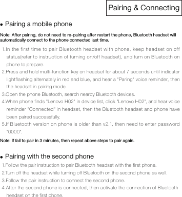 Pairing &amp; ConnectingNote: After pairing, do not need to re-pairing after restart the phone, Bluetooth headset will automatically connect to the phone connected last time.Note: If fail to pair in 3 minutes, then repeat above steps to pair again.1.Follow the pair instruction to pair Bluetooth headset with the first phone. 2.Turn off the headset while turning off Bluetooth on the second phone as well. 3.Follow the pair instruction to connect the second phone. 4.After the second phone is connected, then activate the connection of Bluetooth headset on the first phone.Pairing a mobile phonePairing with the second phone1.In the first time to pair Bluetooth headset with phone, keep headset on off status(refer to instruction of turning on/off headset), and turn on Bluetooth on phone to prepare.2.Press and hold multi-function key on headset for about 7 seconds until indicator lightflashing alternately in red and blue, and hear a "Paring" voice reminder, then the headset in pairing mode. 3.Open the phone Bluetooth, search nearby Bluetooth devices. 4.When phone finds "Lenovo H02" in device list, click "Lenovo H02", and hear voice reminder "Connected" in headset, then the Bluetooth headset and phone have been paired successfully. 5.If Bluetooth version on phone is older than v2.1, then need to enter password "0000".