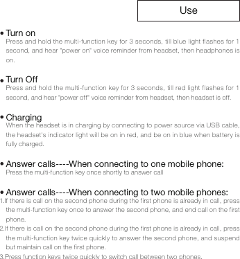 UsePress and hold the multi-function key for 3 seconds, till blue light flashes for 1 second, and hear "power on" voice reminder from headset, then headphones is on.Press and hold the multi-function key for 3 seconds, till red light flashes for 1 second, and hear "power off" voice reminder from headset, then headset is off.When the headset is in charging by connecting to power source via USB cable, the headset's indicator light will be on in red, and be on in blue when battery is fully charged.Press the multi-function key once shortly to answer call1.If there is call on the second phone during the first phone is already in call, press the multi-function key once to answer the second phone, and end call on the first phone.2.If there is call on the second phone during the first phone is already in call, press the multi-function key twice quickly to answer the second phone, and suspend but maintain call on the first phone.3.Press function keys twice quickly to switch call between two phones.Turn onTur n O f fChargingAnswer calls----When connecting to one mobile phone:Answer calls----When connecting to two mobile phones: