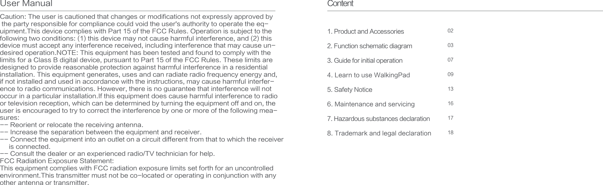 Content1. Product and Accessories2. Function schematic diagram3. Guide for initial operation4. Learn to use WalkingPad5. Safety Notice6. Maintenance and servicing7. Hazardous substances declaration8. Trademark and legal declaration 1817161309070302Caution: The user is cautioned that changes or modifications not expressly approved by the party responsible for compliance could void the user&apos;s authority to operate the eq-uipment.This device complies with Part 15 of the FCC Rules. Operation is subject to the following two conditions: (1) this device may not cause harmful interference, and (2) this device must accept any interference received, including interference that may cause un-desired operation.NOTE: This equipment has been tested and found to comply with the limits for a Class B digital device, pursuant to Part 15 of the FCC Rules. These limits aredesigned to provide reasonable protection against harmful interference in a residential installation. This equipment generates, uses and can radiate radio frequency energy and, if not installed and used in accordance with the instructions, may cause harmful interfer-ence to radio communications. However, there is no guarantee that interference will not occur in a particular installation.If this equipment does cause harmful interference to radio or television reception, which can be determined by turning the equipment off and on, the user is encouraged to try to correct the interference by one or more of the following mea-sures:-- Reorient or relocate the receiving antenna.-- Increase the separation between the equipment and receiver.-- Connect the equipment into an outlet on a circuit different from that to which the receiver      is connected.-- Consult the dealer or an experienced radio/TV technician for help.FCC Radiation Exposure Statement:This equipment complies with FCC radiation exposure limits set forth for an uncontrolled environment.This transmitter must not be co-located or operating in conjunction with anyother antenna or transmitter.User Manual