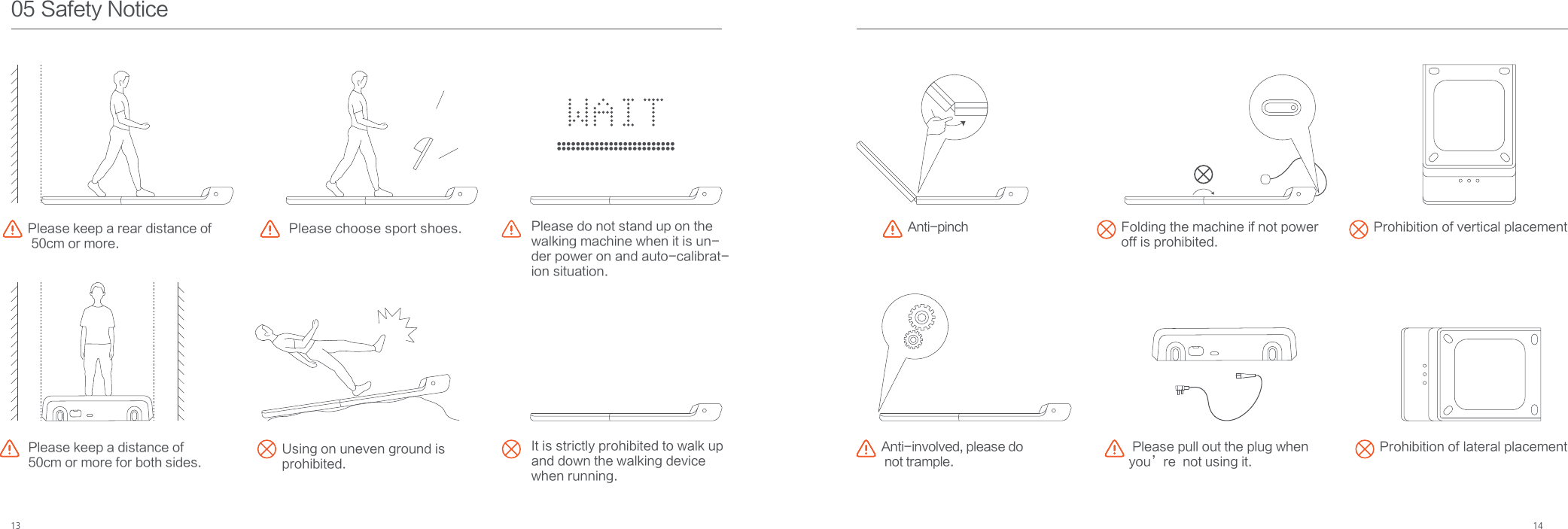 13 1405 Safety NoticePlease keep a rear distance of 50cm or more.Please do not stand up on the walking machine when it is un-der power on and auto-calibrat-ion situation. Please choose sport shoes.Using on uneven ground is prohibited.Anti-pinch Prohibition of vertical placement Please keep a distance of 50cm or more for both sides.Prohibition of lateral placement Please pull out the plug when you’re  not using it.Anti-involved, please do not trample.Folding the machine if not power off is prohibited.It is strictly prohibited to walk upand down the walking device when running.