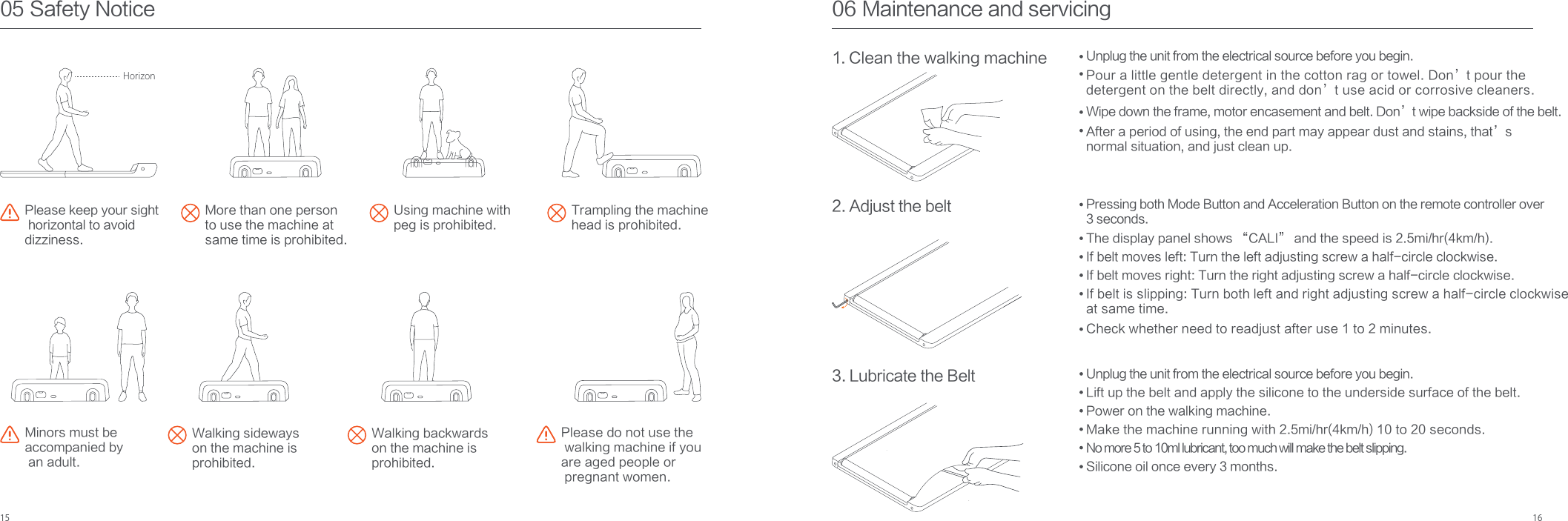 15 1606 Maintenance and servicing1. Clean the walking machine2. Adjust the belt3. Lubricate the BeltUnplug the unit from the electrical source before you begin.Pour a little gentle detergent in the cotton rag or towel. Don’t pour the detergent on the belt directly, and don’t use acid or corrosive cleaners.Wipe down the frame, motor encasement and belt. Don’t wipe backside of the belt.After a period of using, the end part may appear dust and stains, that’s normal situation, and just clean up.Pressing both Mode Button and Acceleration Button on the remote controller over 3 seconds.The display panel shows “CALI” and the speed is 2.5mi/hr(4km/h).If belt moves left: Turn the left adjusting screw a half-circle clockwise.If belt moves right: Turn the right adjusting screw a half-circle clockwise.If belt is slipping: Turn both left and right adjusting screw a half-circle clockwise at same time.Unplug the unit from the electrical source before you begin.Lift up the belt and apply the silicone to the underside surface of the belt.Power on the walking machine.Make the machine running with 2.5mi/hr(4km/h) 10 to 20 seconds.No more 5 to 10ml lubricant, too much will make the belt slipping.Silicone oil once every 3 months.05 Safety NoticePlease keep your sight horizontal to avoid dizziness.More than one personto use the machine at same time is prohibited.Using machine with peg is prohibited.Trampling the machine head is prohibited.Walking sideways on the machine is prohibited.Walking backwards on the machine is prohibited.Please do not use the walking machine if you are aged people or pregnant women.Minors must be accompanied by an adult.HorizonCheck whether need to readjust after use 1 to 2 minutes.