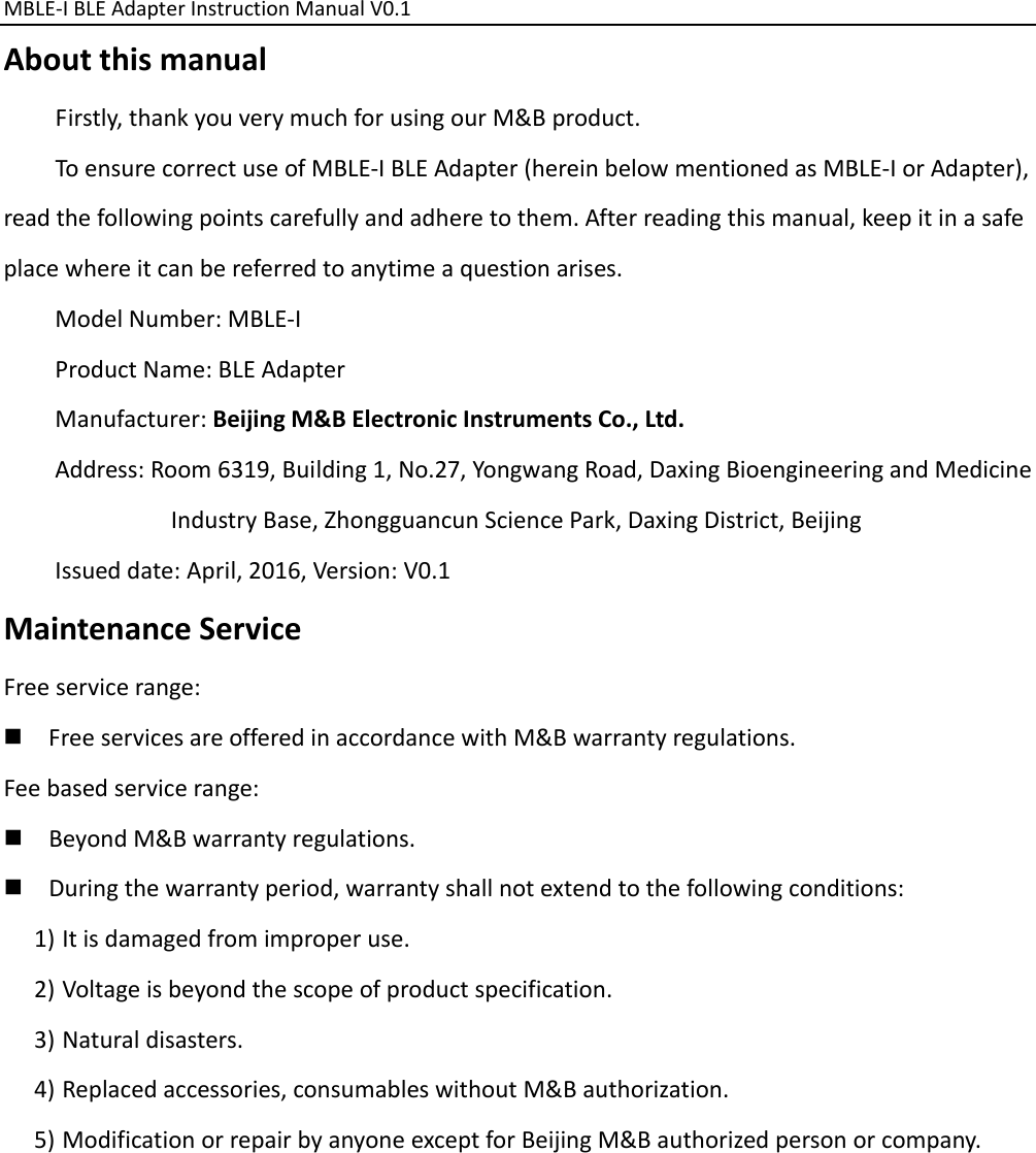 MBLE‐IBLEAdapterInstructionManualV0.1 AboutthismanualFirstly,thankyouverymuchforusingourM&amp;Bproduct.ToensurecorrectuseofMBLE‐IBLEAdapter(hereinbelowmentionedasMBLE‐IorAdapter),readthefollowingpointscarefullyandadheretothem.Afterreadingthismanual,keepitinasafeplacewhereitcanbereferredtoanytimeaquestionarises.ModelNumber:MBLE‐IProductName:BLEAdapterManufacturer:BeijingM&amp;BElectronicInstrumentsCo.,Ltd.Address:Room6319,Building1,No.27,YongwangRoad,DaxingBioengineeringandMedicineIndustryBase,ZhongguancunSciencePark,DaxingDistrict,BeijingIssueddate:April,2016,Version:V0.1MaintenanceServiceFreeservicerange: FreeservicesareofferedinaccordancewithM&amp;Bwarrantyregulations.Feebasedservicerange: BeyondM&amp;Bwarrantyregulations. Duringthewarrantyperiod,warrantyshallnotextendtothefollowingconditions:1) Itisdamagedfromimproperuse.2) Voltageisbeyondthescopeofproductspecification.3) Naturaldisasters.4) Replacedaccessories,consumableswithoutM&amp;Bauthorization.5) ModificationorrepairbyanyoneexceptforBeijingM&amp;Bauthorizedpersonorcompany.