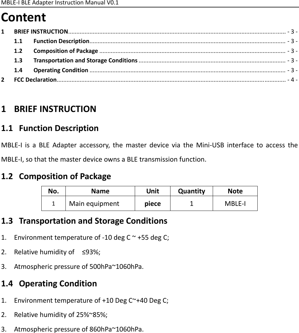 MBLE‐IBLEAdapterInstructionManualV0.1 Content1BRIEFINSTRUCTION.....................................................................................................................................‐3‐1.1FunctionDescription........................................................................................................................‐3‐1.2CompositionofPackage..................................................................................................................‐3‐1.3TransportationandStorageConditions..........................................................................................‐3‐1.4OperatingCondition........................................................................................................................‐3‐2FCCDeclaration............................................................................................................................................‐4‐1 BRIEFINSTRUCTION1.1 FunctionDescriptionMBLE‐IisaBLEAdapteraccessory,themasterdeviceviatheMini‐USBinterfacetoaccesstheMBLE‐I,sothatthemasterdeviceownsaBLEtransmissionfunction.1.2 CompositionofPackageNo.NameUnitQuantityNote1Mainequipmentpiece1MBLE‐I1.3 TransportationandStorageConditions1. Environmenttemperatureof‐10degC~+55degC;2. Relativehumidityof≤93%;3. Atmosphericpressureof500hPa~1060hPa.1.4 OperatingCondition1. Environmenttemperatureof+10DegC~+40DegC;2. Relativehumidityof25%~85%;3. Atmosphericpressureof860hPa~1060hPa.