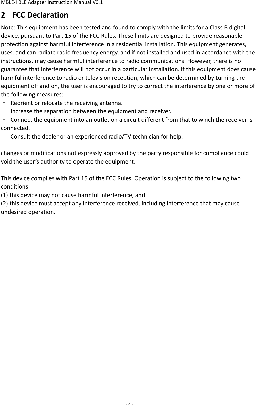 MBLE‐IBLEAdapterInstructionManualV0.1 ‐4‐2 FCCDeclarationNote:ThisequipmenthasbeentestedandfoundtocomplywiththelimitsforaClassBdigitaldevice,pursuanttoPart15oftheFCCRules.Theselimitsaredesignedtoprovidereasonableprotectionagainstharmfulinterferenceinaresidentialinstallation.Thisequipmentgenerates,uses,andcanradiateradiofrequencyenergy,andifnotinstalledandusedinaccordancewiththeinstructions,maycauseharmfulinterferencetoradiocommunications.However,thereisnoguaranteethatinterferencewillnotoccurinaparticularinstallation.Ifthisequipmentdoescauseharmfulinterferencetoradioortelevisionreception,whichcanbedeterminedbyturningtheequipmentoffandon,theuserisencouragedtotrytocorrecttheinterferencebyoneormoreofthefollowingmeasures:–Reorientorrelocatethereceivingantenna.–Increasetheseparationbetweentheequipmentandreceiver.–Connecttheequipmentintoanoutletonacircuitdifferentfromthattowhichthereceiverisconnected.–Consultthedealeroranexperiencedradio/TVtechnicianforhelp.changesormodificationsnotexpresslyapprovedbythepartyresponsibleforcompliancecouldvoidtheuser’sauthoritytooperatetheequipment.ThisdevicecomplieswithPart15oftheFCCRules.Operationissubjecttothefollowingtwoconditions:(1)thisdevicemaynotcauseharmfulinterference,and(2)thisdevicemustacceptanyinterferencereceived,includinginterferencethatmaycauseundesiredoperation.