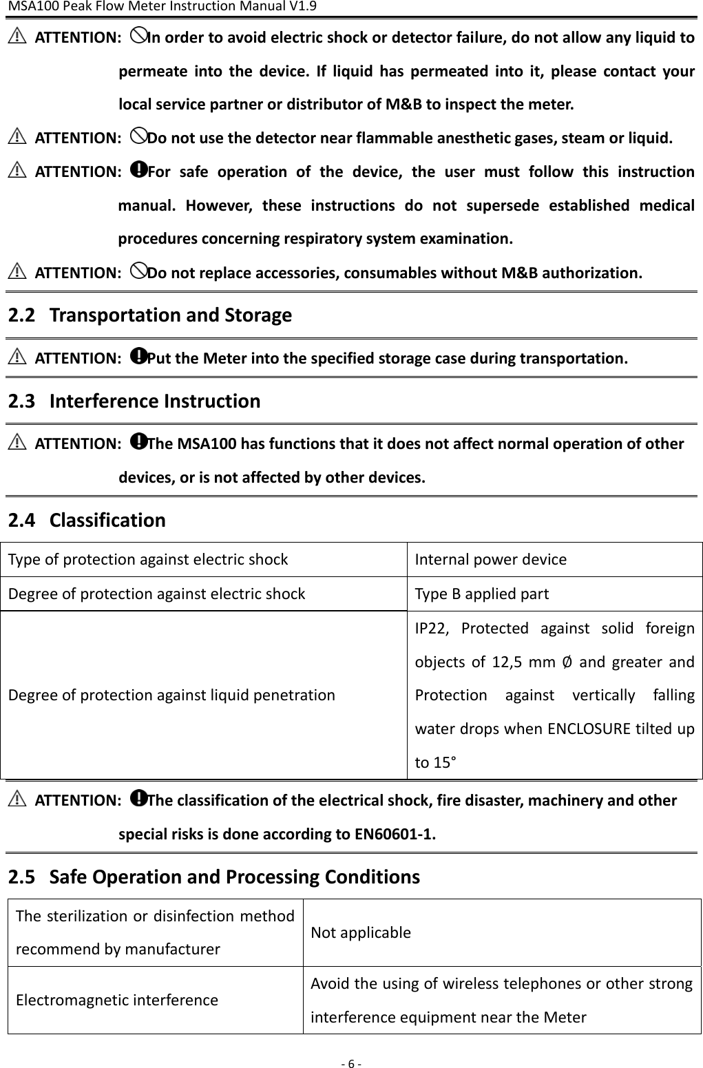 MSA100PeakFlowMeterInstructionManualV1.9‐6‐ATTENTION:Inordertoavoidelectricshockordetectorfailure,donotallowanyliquidtopermeateintothedevice.Ifliquidhaspermeatedintoit,pleasecontactyourlocalservicepartnerordistributorofM&amp;Btoinspectthemeter.ATTENTION:Donotusethedetectornearflammableanestheticgases,steamorliquid.ATTENTION:Forsafeoperationofthedevice,theusermustfollowthisinstructionmanual.However,theseinstructionsdonotsupersedeestablishedmedicalproceduresconcerningrespiratorysystemexamination.ATTENTION:Donotreplaceaccessories,consumableswithoutM&amp;Bauthorization.2.2 TransportationandStorageATTENTION:PuttheMeterintothespecifiedstoragecaseduringtransportation.2.3 InterferenceInstructionATTENTION:TheMSA100hasfunctionsthatitdoesnotaffectnormaloperationofotherdevices,orisnotaffectedbyotherdevices.2.4 ClassificationTypeofprotectionagainstelectricshockInternalpowerdeviceDegreeofprotectionagainstelectricshockTypeBappliedpartDegreeofprotectionagainstliquidpenetrationIP22,Protectedagainstsolidforeignobjectsof12,5mm∅andgreaterandProtectionagainstverticallyfallingwaterdropswhenENCLOSUREtiltedupto15°ATTENTION:Theclassificationoftheelectricalshock,firedisaster,machineryandotherspecialrisksisdoneaccordingtoEN60601‐1.2.5 SafeOperationandProcessingConditionsThesterilizationordisinfectionmethodrecommendbymanufacturerNotapplicableElectromagneticinterferenceAvoidtheusingofwirelesstelephonesorotherstronginterferenceequipmentneartheMeter