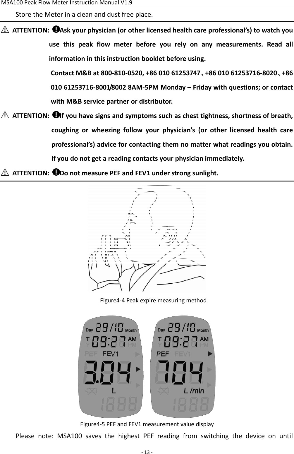 MSA100PeakFlowMeterInstructionManualV1.9‐13‐StoretheMeterinacleananddustfreeplace.ATTENTION:Askyourphysician(orotherlicensedhealthcareprofessional’s)towatchyouusethispeakflowmeterbeforeyourelyonanymeasurements.Readallinformationinthisinstructionbookletbeforeusing.ContactM&amp;Bat800‐810‐0520,+8601061253747、+8601061253716‐8020、+8601061253716‐8001/80028AM‐5PMMonday–Fridaywithquestions;orcontactwithM&amp;Bservicepartnerordistributor.ATTENTION:Ifyouhavesignsandsymptomssuchaschesttightness,shortnessofbreath,coughingorwheezingfollowyourphysician’s(orotherlicensedhealthcareprofessional’s)adviceforcontactingthemnomatterwhatreadingsyouobtain.Ifyoudonotgetareadingcontactsyourphysicianimmediately.ATTENTION:DonotmeasurePEFandFEV1understrongsunlight.Figure4‐4PeakexpiremeasuringmethodFigure4‐5PEFandFEV1measurementvaluedisplayPleasenote:MSA100savesthehighestPEFreadingfromswitchingthedeviceonuntil