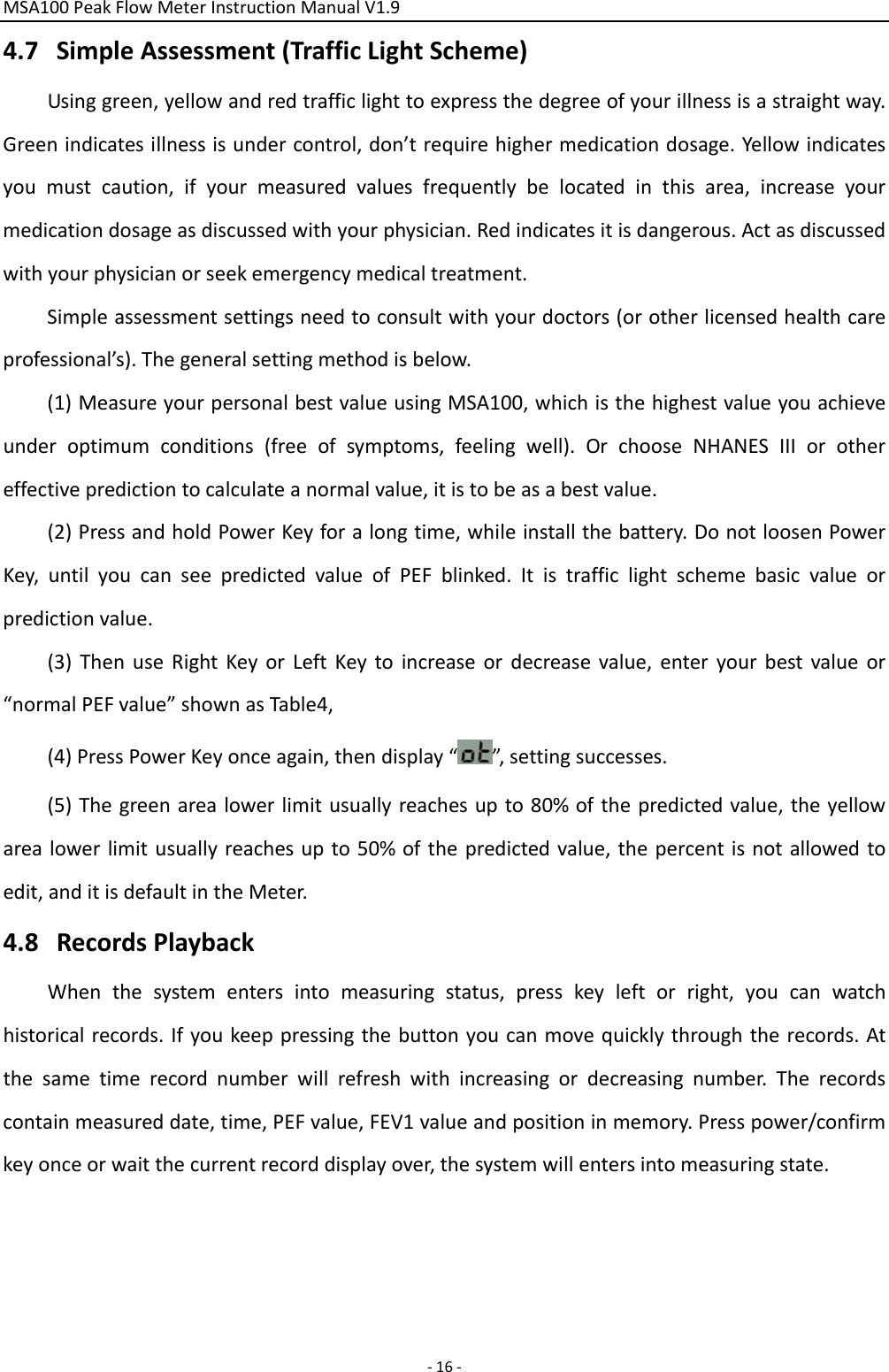 MSA100PeakFlowMeterInstructionManualV1.9‐16‐4.7 SimpleAssessment(TrafficLightScheme)Usinggreen,yellowandredtrafficlighttoexpressthedegreeofyourillnessisastraightway.Greenindicatesillnessisundercontrol,don’trequirehighermedicationdosage.Yellowindicatesyoumustcaution,ifyourmeasuredvaluesfrequentlybelocatedinthisarea,increaseyourmedicationdosageasdiscussedwithyourphysician.Redindicatesitisdangerous.Actasdiscussedwithyourphysicianorseekemergencymedicaltreatment.Simpleassessmentsettingsneedtoconsultwithyourdoctors(orotherlicensedhealthcareprofessional’s).Thegeneralsettingmethodisbelow.(1)MeasureyourpersonalbestvalueusingMSA100,whichisthehighestvalueyouachieveunderoptimumconditions(freeofsymptoms,feelingwell).OrchooseNHANESIIIorothereffectivepredictiontocalculateanormalvalue,itistobeasabestvalue.(2)PressandholdPowerKeyforalongtime,whileinstallthebattery.DonotloosenPowerKey,untilyoucanseepredictedvalueofPEFblinked.Itistrafficlightschemebasicvalueorpredictionvalue.(3)ThenuseRightKeyorLeftKeytoincreaseordecreasevalue,enteryourbestvalueor“normalPEFvalue”shownasTable4,(4)PressPowerKeyonceagain,thendisplay“”,settingsuccesses.(5)Thegreenarealowerlimitusuallyreachesupto80%ofthepredictedvalue,theyellowarealowerlimitusuallyreachesupto50%ofthepredictedvalue,thepercentisnotallowedtoedit,anditisdefaultintheMeter.4.8 RecordsPlaybackWhenthesystementersintomeasuringstatus,presskeyleftorright,youcanwatchhistoricalrecords.Ifyoukeeppressingthebuttonyoucanmovequicklythroughtherecords.Atthesametimerecordnumberwillrefreshwithincreasingordecreasingnumber.Therecordscontainmeasureddate,time,PEFvalue,FEV1valueandpositioninmemory.Presspower/confirmkeyonceorwaitthecurrentrecorddisplayover,thesystemwillentersintomeasuringstate.