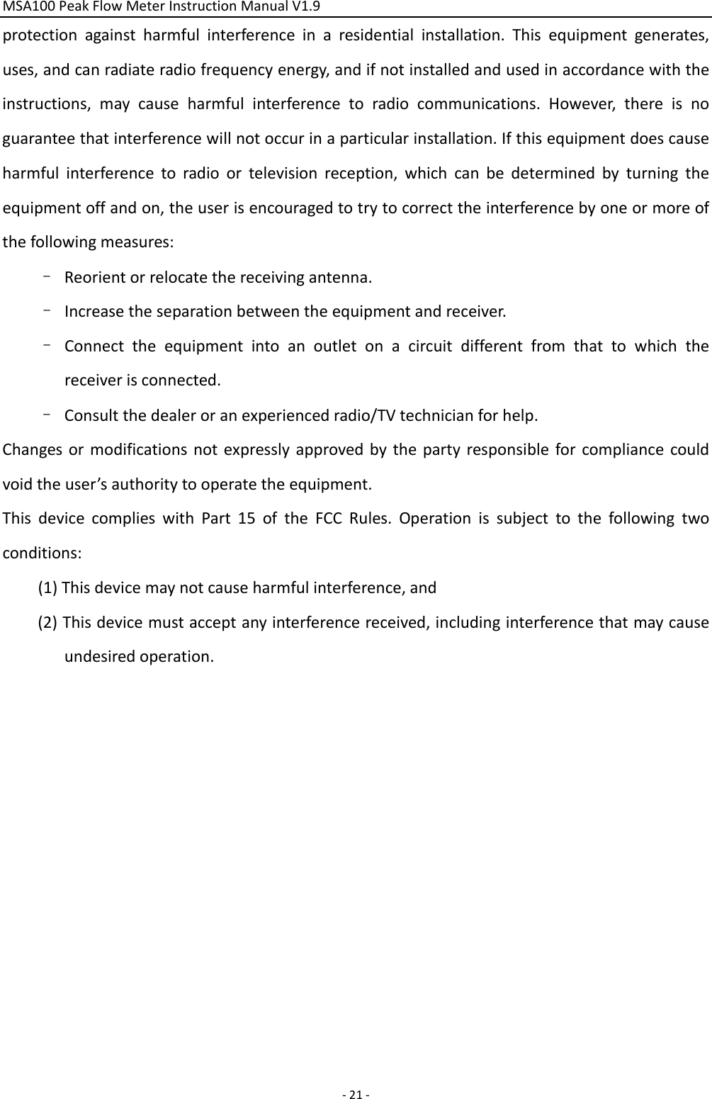 MSA100PeakFlowMeterInstructionManualV1.9‐21‐protectionagainstharmfulinterferenceinaresidentialinstallation.Thisequipmentgenerates,uses,andcanradiateradiofrequencyenergy,andifnotinstalledandusedinaccordancewiththeinstructions,maycauseharmfulinterferencetoradiocommunications.However,thereisnoguaranteethatinterferencewillnotoccurinaparticularinstallation.Ifthisequipmentdoescauseharmfulinterferencetoradioortelevisionreception,whichcanbedeterminedbyturningtheequipmentoffandon,theuserisencouragedtotrytocorrecttheinterferencebyoneormoreofthefollowingmeasures:–Reorientorrelocatethereceivingantenna.–Increasetheseparationbetweentheequipmentandreceiver.–Connecttheequipmentintoanoutletonacircuitdifferentfromthattowhichthereceiverisconnected.–Consultthedealeroranexperiencedradio/TVtechnicianforhelp.Changesormodificationsnotexpresslyapprovedbythepartyresponsibleforcompliancecouldvoidtheuser’sauthoritytooperatetheequipment.ThisdevicecomplieswithPart15oftheFCCRules.Operationissubjecttothefollowingtwoconditions:(1)Thisdevicemaynotcauseharmfulinterference,and(2)Thisdevicemustacceptanyinterferencereceived,includinginterferencethatmaycauseundesiredoperation.
