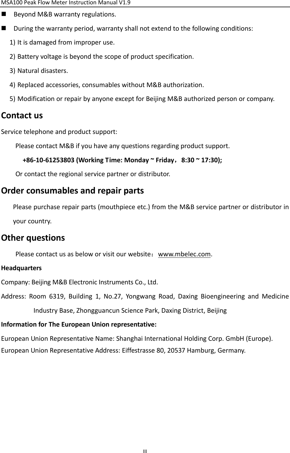 MSA100PeakFlowMeterInstructionManualV1.9 III BeyondM&amp;Bwarrantyregulations. Duringthewarrantyperiod,warrantyshallnotextendtothefollowingconditions:1) Itisdamagedfromimproperuse.2) Batteryvoltageisbeyondthescopeofproductspecification.3) Naturaldisasters.4) Replacedaccessories,consumableswithoutM&amp;Bauthorization.5) ModificationorrepairbyanyoneexceptforBeijingM&amp;Bauthorizedpersonorcompany.ContactusServicetelephoneandproductsupport:PleasecontactM&amp;Bifyouhaveanyquestionsregardingproductsupport.+86‐10‐61253803(WorkingTime:Monday~Friday，8:30~17:30);Orcontacttheregionalservicepartnerordistributor.OrderconsumablesandrepairpartsPleasepurchaserepairparts(mouthpieceetc.)fromtheM&amp;Bservicepartnerordistributorinyourcountry.OtherquestionsPleasecontactusasbeloworvisitourwebsite：www.mbelec.com.HeadquartersCompany:BeijingM&amp;BElectronicInstrumentsCo.,Ltd.Address:Room6319,Building1,No.27,YongwangRoad,DaxingBioengineeringandMedicineIndustryBase,ZhongguancunSciencePark,DaxingDistrict,BeijingInformationforTheEuropeanUnionrepresentative:EuropeanUnionRepresentativeName:ShanghaiInternationalHoldingCorp.GmbH(Europe).EuropeanUnionRepresentativeAddress:Eiffestrasse80,20537Hamburg,Germany.