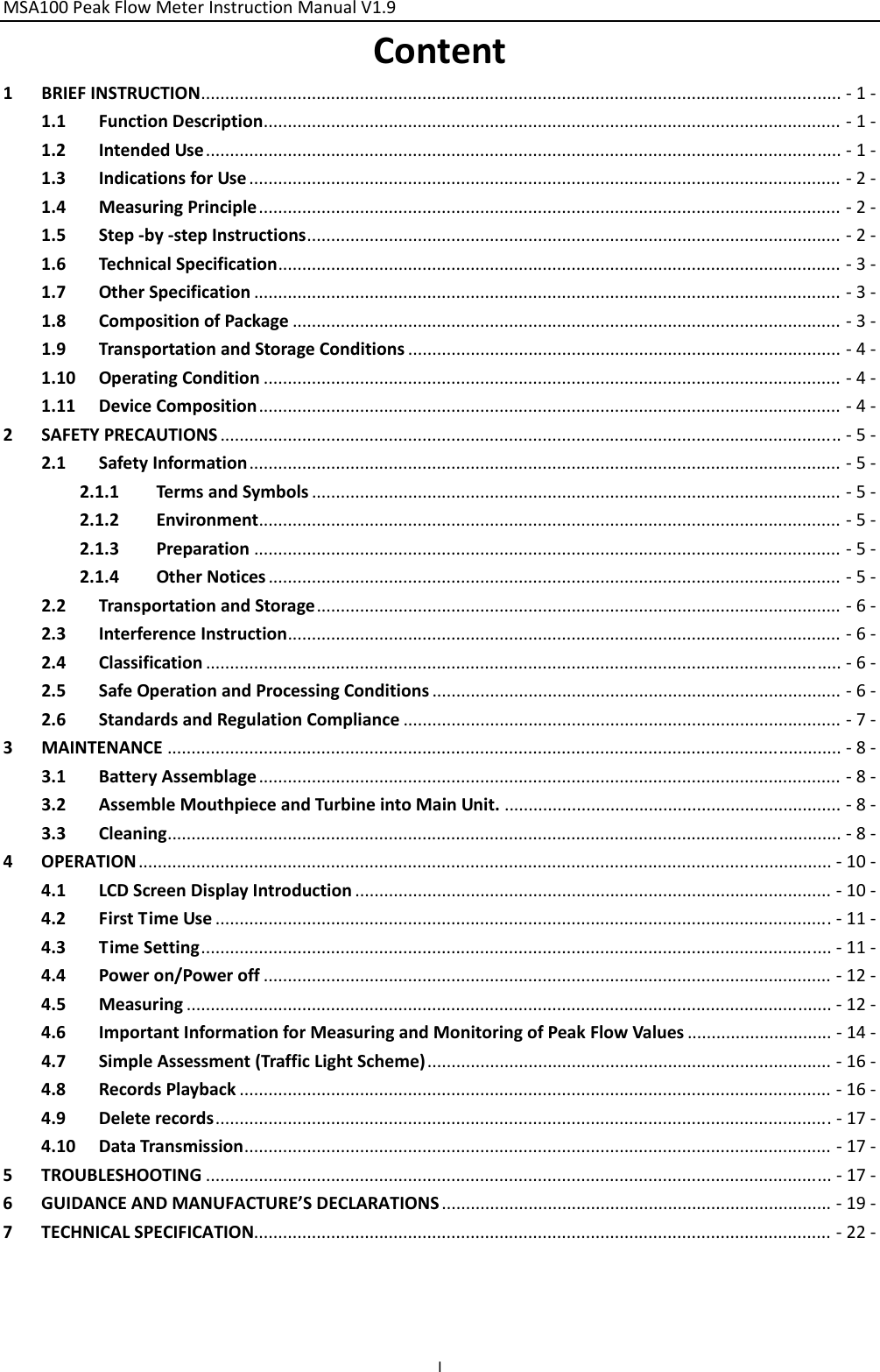 MSA100PeakFlowMeterInstructionManualV1.9 IContent1BRIEFINSTRUCTION.....................................................................................................................................‐1‐1.1FunctionDescription........................................................................................................................‐1‐1.2IntendedUse....................................................................................................................................‐1‐1.3IndicationsforUse...........................................................................................................................‐2‐1.4MeasuringPrinciple.........................................................................................................................‐2‐1.5Step‐by‐stepInstructions...............................................................................................................‐2‐1.6TechnicalSpecification.....................................................................................................................‐3‐1.7OtherSpecification..........................................................................................................................‐3‐1.8CompositionofPackage..................................................................................................................‐3‐1.9TransportationandStorageConditions..........................................................................................‐4‐1.10OperatingCondition........................................................................................................................‐4‐1.11DeviceComposition.........................................................................................................................‐4‐2SAFETYPRECAUTIONS.................................................................................................................................‐5‐2.1SafetyInformation...........................................................................................................................‐5‐2.1.1TermsandSymbols..............................................................................................................‐5‐2.1.2Environment.........................................................................................................................‐5‐2.1.3Preparation..........................................................................................................................‐5‐2.1.4OtherNotices.......................................................................................................................‐5‐2.2TransportationandStorage.............................................................................................................‐6‐2.3InterferenceInstruction...................................................................................................................‐6‐2.4Classification....................................................................................................................................‐6‐2.5SafeOperationandProcessingConditions.....................................................................................‐6‐2.6StandardsandRegulationCompliance...........................................................................................‐7‐3MAINTENANCE............................................................................................................................................‐8‐3.1BatteryAssemblage.........................................................................................................................‐8‐3.2AssembleMouthpieceandTurbineintoMainUnit.......................................................................‐8‐3.3Cleaning............................................................................................................................................‐8‐4OPERATION................................................................................................................................................‐10‐4.1LCDScreenDisplayIntroduction...................................................................................................‐10‐4.2FirstTimeUse................................................................................................................................‐11‐4.3TimeSetting...................................................................................................................................‐11‐4.4Poweron/Poweroff......................................................................................................................‐12‐4.5Measuring......................................................................................................................................‐12‐4.6ImportantInformationforMeasuringandMonitoringofPeakFlowValues..............................‐14‐4.7SimpleAssessment(TrafficLightScheme)....................................................................................‐16‐4.8RecordsPlayback...........................................................................................................................‐16‐4.9Deleterecords................................................................................................................................‐17‐4.10DataTransmission..........................................................................................................................‐17‐5TROUBLESHOOTING..................................................................................................................................‐17‐6GUIDANCEANDMANUFACTURE’SDECLARATIONS.................................................................................‐19‐7TECHNICALSPECIFICATION........................................................................................................................‐22‐