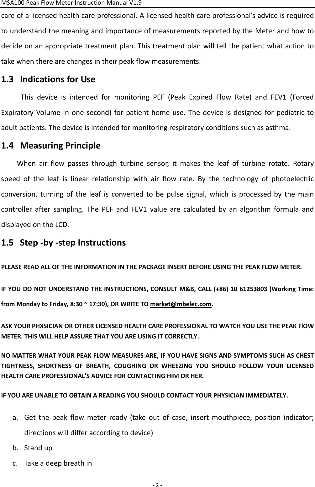 MSA100PeakFlowMeterInstructionManualV1.9‐2‐careofalicensedhealthcareprofessional.Alicensedhealthcareprofessional’sadviceisrequiredtounderstandthemeaningandimportanceofmeasurementsreportedbytheMeterandhowtodecideonanappropriatetreatmentplan.Thistreatmentplanwilltellthepatientwhatactiontotakewhentherearechangesintheirpeakflowmeasurements.1.3 IndicationsforUseThisdeviceisintendedformonitoringPEF(PeakExpiredFlowRate)andFEV1(ForcedExpiratoryVolumeinonesecond)forpatienthomeuse.Thedeviceisdesignedforpediatrictoadultpatients.Thedeviceisintendedformonitoringrespiratoryconditionssuchasasthma.1.4 MeasuringPrincipleWhenairflowpassesthroughturbinesensor,itmakestheleafofturbinerotate.Rotaryspeedoftheleafislinearrelationshipwithairflowrate.Bythetechnologyofphotoelectricconversion,turningoftheleafisconvertedtobepulsesignal,whichisprocessedbythemaincontrolleraftersampling.ThePEFandFEV1valuearecalculatedbyanalgorithmformulaanddisplayedontheLCD.1.5 Step‐by‐stepInstructionsPLEASEREADALLOFTHEINFORMATIONINTHEPACKAGEINSERTBEFOREUSINGTHEPEAKFLOWMETER. IFYOUDONOTUNDERSTANDTHEINSTRUCTIONS,CONSULTM&amp;B,CALL(+86)1061253803(WorkingTime:fromMondaytoFriday,8:30~17:30),ORWRITETOmarket@mbelec.com.ASKYOURPHXSICIANOROTHERLICENSEDHEALTHCAREPROFESSIONALTOWATCHYOUUSETHEPEAKFlOWMETER.THISWILLHELPASSURETHATYOUAREUSINGITCORRECTLY.NOMATTERWHATYOURPEAKFLOWMEASURESARE,IFYOUHAVESIGNSANDSYMPTOMSSUCHASCHESTTIGHTNESS,SHORTNESSOFBREATH,COUGHINGORWHEEZINGYOUSHOULDFOLLOWYOURLICENSEDHEALTHCAREPROFESSIONAL&apos;SADVICEFORCONTACTINGHIMORHER.IFYOUAREUNABLETOOBTAINAREADINGYOUSHOULDCONTACTYOURPHYSICIANIMMEDIATELY.a. Getthepeakflowmeterready(takeoutofcase,insertmouthpiece,positionindicator;directionswilldifferaccordingtodevice)b. Standupc. Takeadeepbreathin