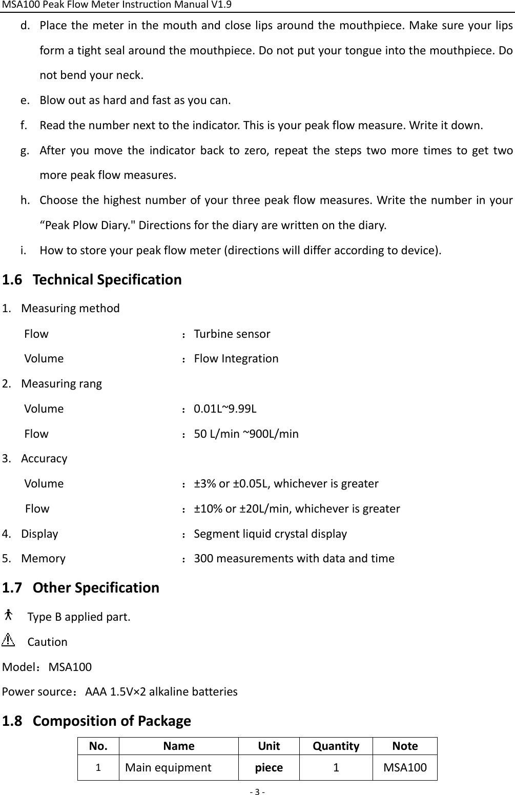 MSA100PeakFlowMeterInstructionManualV1.9‐3‐d. Placethemeterinthemouthandcloselipsaroundthemouthpiece.Makesureyourlipsformatightsealaroundthemouthpiece.Donotputyourtongueintothemouthpiece.Donotbendyourneck.e. Blowoutashardandfastasyoucan.f. Readthenumbernexttotheindicator.Thisisyourpeakflowmeasure.Writeitdown.g. Afteryoumovetheindicatorbacktozero,repeatthestepstwomoretimestogettwomorepeakflowmeasures.h. Choosethehighestnumberofyourthreepeakflowmeasures.Writethenumberinyour“PeakPlowDiary.&quot;Directionsforthediaryarewrittenonthediary.i. Howtostoreyourpeakflowmeter(directionswilldifferaccordingtodevice).1.6 TechnicalSpecification1. MeasuringmethodFlow：TurbinesensorVolume：FlowIntegration2. MeasuringrangVolume：0.01L~9.99LFlow：50L/min~900L/min3. AccuracyVolume：±3%or±0.05L,whicheverisgreaterFlow：±10%or±20L/min,whicheverisgreater4. Display：Segmentliquidcrystaldisplay5. Memory：300measurementswithdataandtime1.7 OtherSpecificationTypeBappliedpart.CautionModel：MSA100Powersource：AAA1.5V×2alkalinebatteries1.8 CompositionofPackageNo.NameUnitQuantityNote1Mainequipmentpiece1MSA100