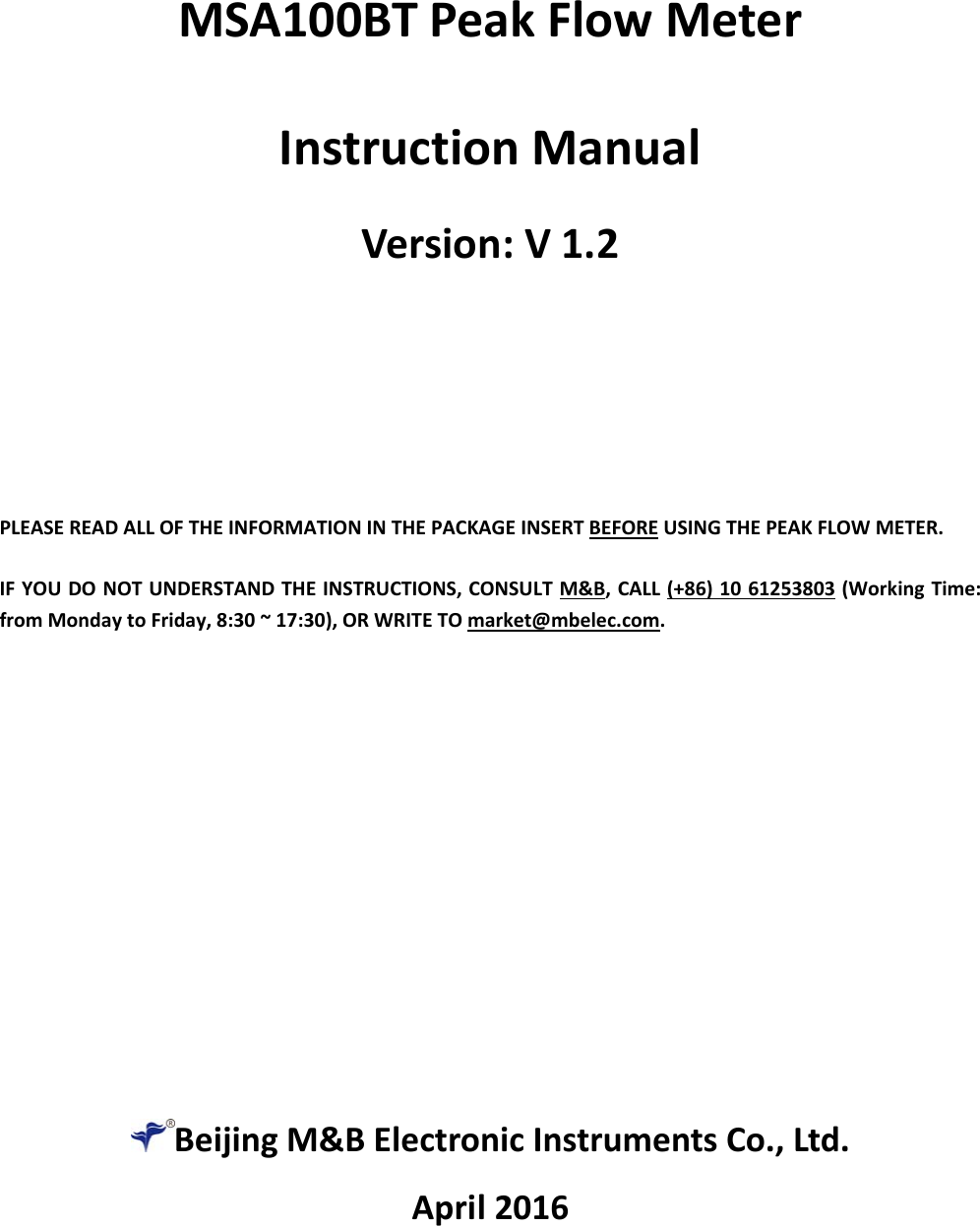  BeijingM&amp;BElectronicInstrumentsCo.,Ltd.April2016MSA100BTPeakFlowMeterInstructionManualVersion:V1.2PLEASEREADALLOFTHEINFORMATIONINTHEPACKAGEINSERTBEFOREUSINGTHEPEAKFLOWMETER. IFYOUDONOTUNDERSTANDTHEINSTRUCTIONS,CONSULTM&amp;B,CALL(+86)1061253803(WorkingTime:fromMondaytoFriday,8:30~17:30),ORWRITETOmarket@mbelec.com.