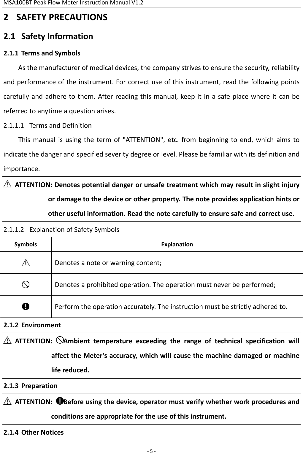 MSA100BTPeakFlowMeterInstructionManualV1.2 ‐5‐2 SAFETYPRECAUTIONS2.1 SafetyInformation2.1.1 TermsandSymbolsAsthemanufacturerofmedicaldevices,thecompanystrivestoensurethesecurity,reliabilityandperformanceoftheinstrument.Forcorrectuseofthisinstrument,readthefollowingpointscarefullyandadheretothem.Afterreadingthismanual,keepitinasafeplacewhereitcanbereferredtoanytimeaquestionarises.2.1.1.1 TermsandDefinitionThismanualisusingthetermof&quot;ATTENTION&quot;,etc.frombeginningtoend,whichaimstoindicatethedangerandspecifiedseveritydegreeorlevel.Pleasebefamiliarwithitsdefinitionandimportance.ATTENTION:Denotespotentialdangerorunsafetreatmentwhichmayresultinslightinjuryordamagetothedeviceorotherproperty.Thenoteprovidesapplicationhintsorotherusefulinformation.Readthenotecarefullytoensuresafeandcorrectuse.2.1.1.2 ExplanationofSafetySymbolsSymbolsExplanationDenotesanoteorwarningcontent;Denotesaprohibitedoperation.Theoperationmustneverbeperformed;Performtheoperationaccurately.Theinstructionmustbestrictlyadheredto.2.1.2 EnvironmentATTENTION:AmbienttemperatureexceedingtherangeoftechnicalspecificationwillaffecttheMeter’saccuracy,whichwillcausethemachinedamagedormachinelifereduced.2.1.3 PreparationATTENTION:Beforeusingthedevice,operatormustverifywhetherworkproceduresandconditionsareappropriatefortheuseofthisinstrument.2.1.4 OtherNotices