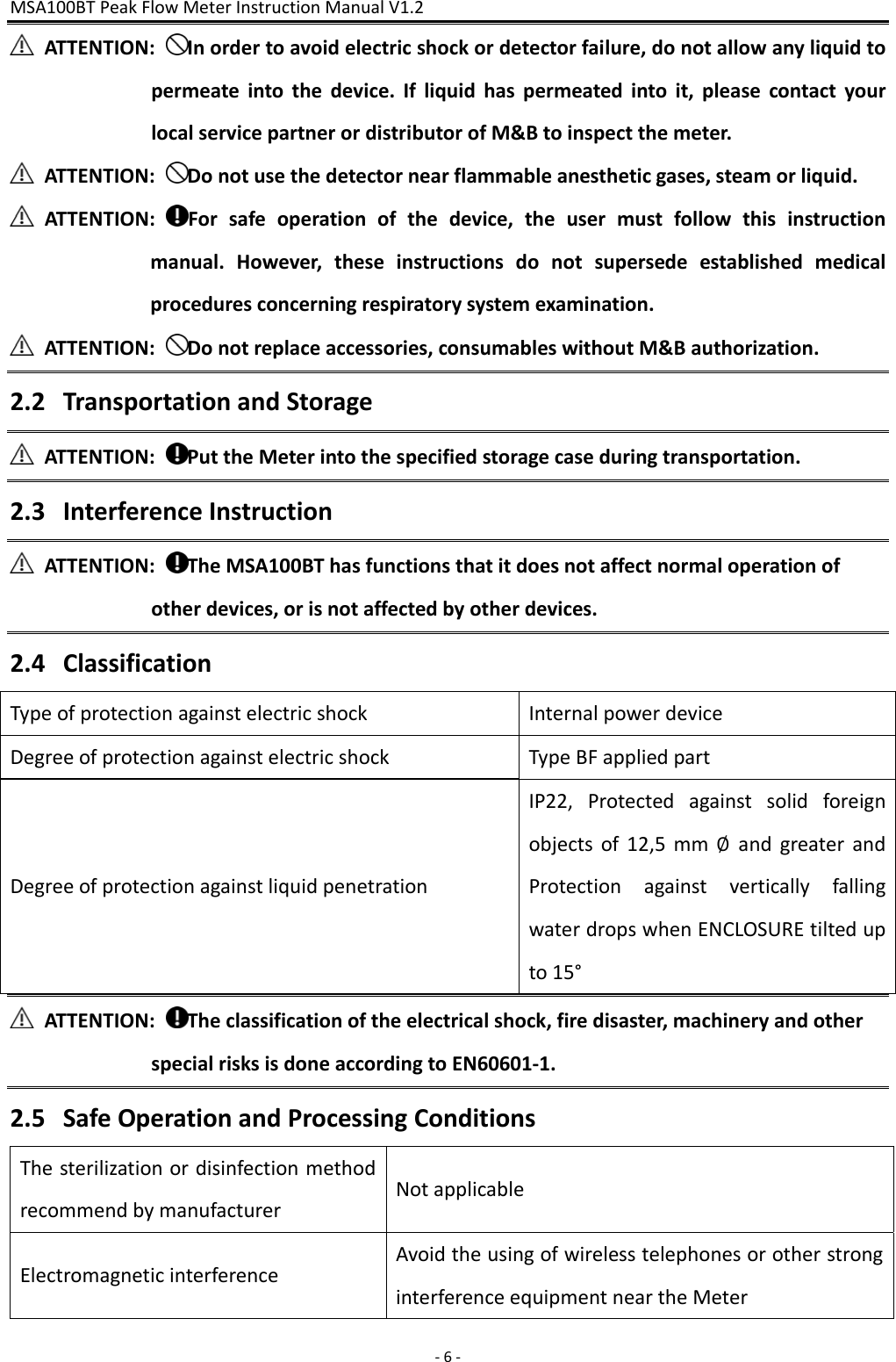 MSA100BTPeakFlowMeterInstructionManualV1.2 ‐6‐ATTENTION:Inordertoavoidelectricshockordetectorfailure,donotallowanyliquidtopermeateintothedevice.Ifliquidhaspermeatedintoit,pleasecontactyourlocalservicepartnerordistributorofM&amp;Btoinspectthemeter.ATTENTION:Donotusethedetectornearflammableanestheticgases,steamorliquid.ATTENTION:Forsafeoperationofthedevice,theusermustfollowthisinstructionmanual.However,theseinstructionsdonotsupersedeestablishedmedicalproceduresconcerningrespiratorysystemexamination.ATTENTION:Donotreplaceaccessories,consumableswithoutM&amp;Bauthorization.2.2 TransportationandStorageATTENTION:PuttheMeterintothespecifiedstoragecaseduringtransportation.2.3 InterferenceInstructionATTENTION:TheMSA100BThasfunctionsthatitdoesnotaffectnormaloperationofotherdevices,orisnotaffectedbyotherdevices.2.4 ClassificationTypeofprotectionagainstelectricshockInternalpowerdeviceDegreeofprotectionagainstelectricshockTypeBFappliedpartDegreeofprotectionagainstliquidpenetrationIP22,Protectedagainstsolidforeignobjectsof12,5mm∅andgreaterandProtectionagainstverticallyfallingwaterdropswhenENCLOSUREtiltedupto15°ATTENTION:Theclassificationoftheelectricalshock,firedisaster,machineryandotherspecialrisksisdoneaccordingtoEN60601‐1.2.5 SafeOperationandProcessingConditionsThesterilizationordisinfectionmethodrecommendbymanufacturerNotapplicableElectromagneticinterferenceAvoidtheusingofwirelesstelephonesorotherstronginterferenceequipmentneartheMeter