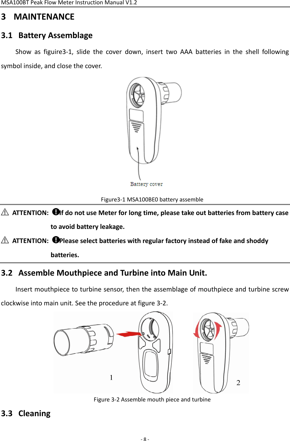 MSA100BTPeakFlowMeterInstructionManualV1.2 ‐8‐3 MAINTENANCE3.1 BatteryAssemblageShowasfiguire3‐1,slidethecoverdown,inserttwoAAAbatteriesintheshellfollowingsymbolinside,andclosethecover.Figure3‐1MSA100BE0batteryassembleATTENTION:IfdonotuseMeterforlongtime,pleasetakeoutbatteriesfrombatterycasetoavoidbatteryleakage.ATTENTION:Pleaseselectbatterieswithregularfactoryinsteadoffakeandshoddybatteries.3.2 AssembleMouthpieceandTurbineintoMainUnit.Insertmouthpiecetoturbinesensor,thentheassemblageofmouthpieceandturbinescrewclockwiseintomainunit.Seetheprocedureatfigure3‐2.Figure3‐2Assemblemouthpieceandturbine3.3 Cleaning