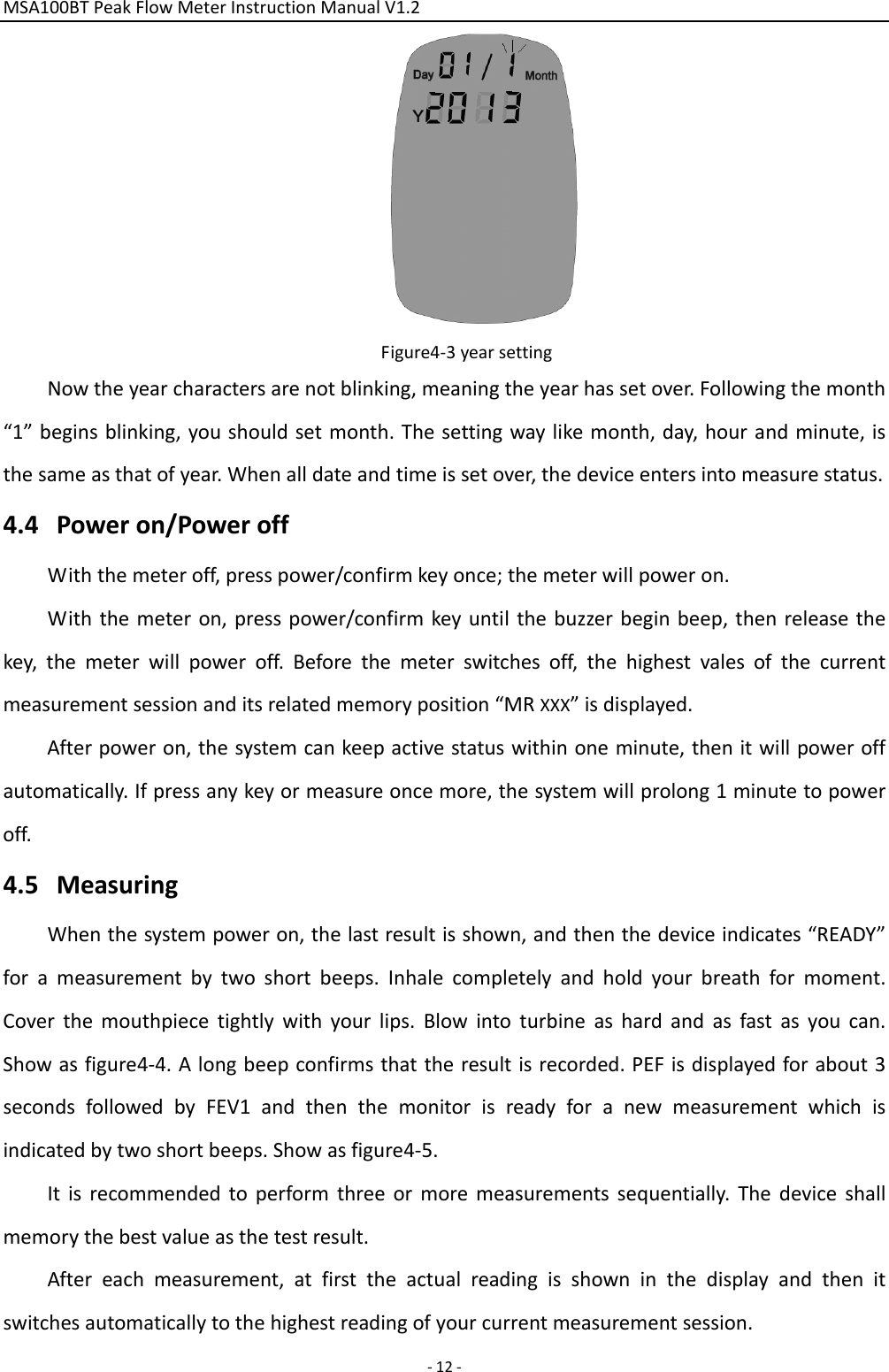 MSA100BTPeakFlowMeterInstructionManualV1.2 ‐12‐Figure4‐3yearsettingNowtheyearcharactersarenotblinking,meaningtheyearhassetover.Followingthemonth“1”beginsblinking,youshouldsetmonth.Thesettingwaylikemonth,day,hourandminute,isthesameasthatofyear.Whenalldateandtimeissetover,thedeviceentersintomeasurestatus.4.4 Poweron/PoweroffWiththemeteroff,presspower/confirmkeyonce;themeterwillpoweron.Withthemeteron,presspower/confirmkeyuntilthebuzzerbeginbeep,thenreleasethekey,themeterwillpoweroff.Beforethemeterswitchesoff,thehighestvalesofthecurrentmeasurementsessionanditsrelatedmemoryposition“MRXXX”isdisplayed.Afterpoweron,thesystemcankeepactivestatuswithinoneminute,thenitwillpoweroffautomatically.Ifpressanykeyormeasureoncemore,thesystemwillprolong1minutetopoweroff.4.5 MeasuringWhenthesystempoweron,thelastresultisshown,andthenthedeviceindicates“READY”forameasurementbytwoshortbeeps.Inhalecompletelyandholdyourbreathformoment.Coverthemouthpiecetightlywithyourlips.Blowintoturbineashardandasfastasyoucan.Showasfigure4‐4.Alongbeepconfirmsthattheresultisrecorded.PEFisdisplayedforabout3secondsfollowedbyFEV1andthenthemonitorisreadyforanewmeasurementwhichisindicatedbytwoshortbeeps.Showasfigure4‐5.Itisrecommendedtoperformthreeormoremeasurementssequentially.Thedeviceshallmemorythebestvalueasthetestresult.Aftereachmeasurement,atfirsttheactualreadingisshowninthedisplayandthenitswitchesautomaticallytothehighestreadingofyourcurrentmeasurementsession.