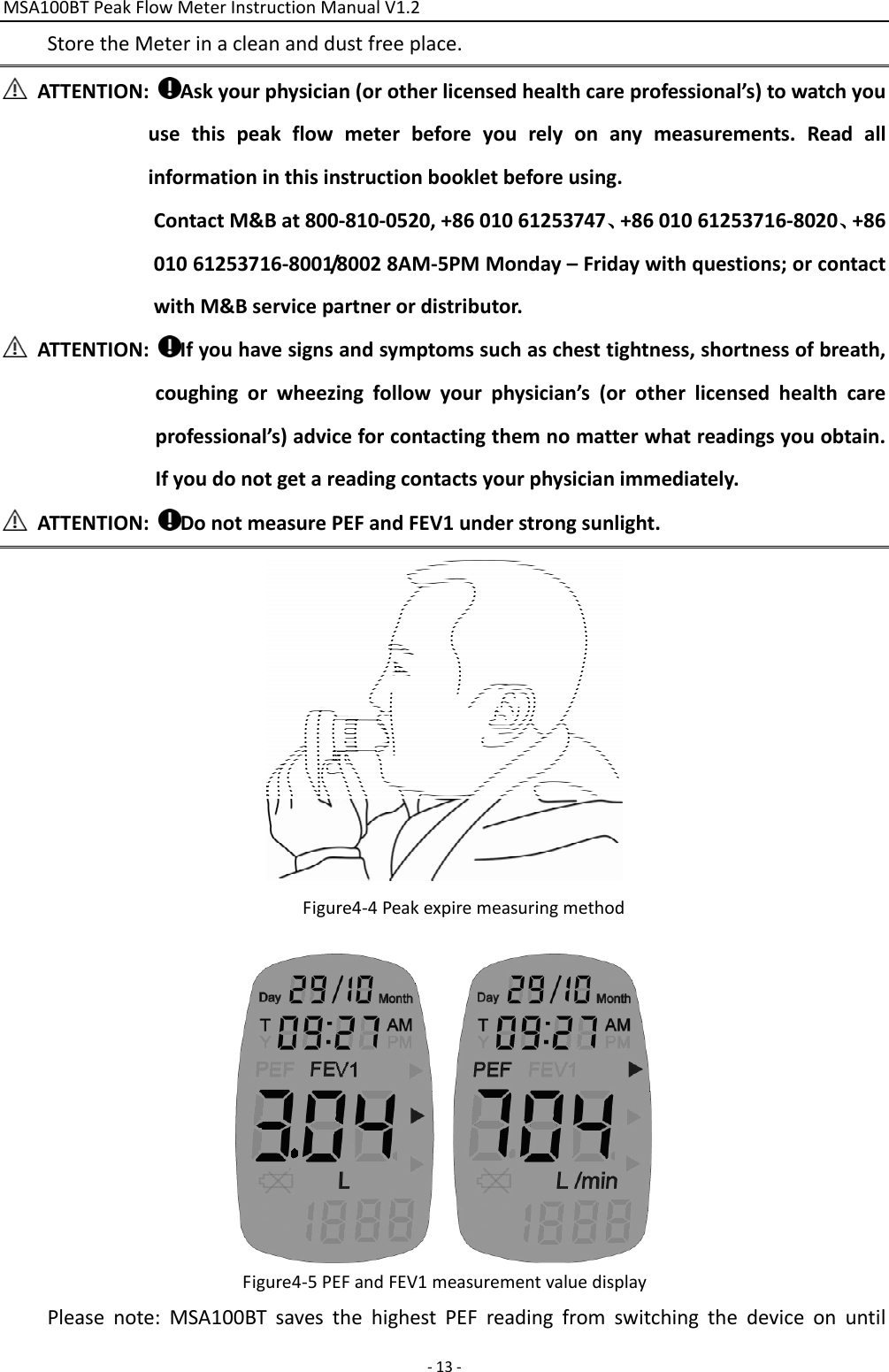 MSA100BTPeakFlowMeterInstructionManualV1.2 ‐13‐StoretheMeterinacleananddustfreeplace.ATTENTION:Askyourphysician(orotherlicensedhealthcareprofessional’s)towatchyouusethispeakflowmeterbeforeyourelyonanymeasurements.Readallinformationinthisinstructionbookletbeforeusing.ContactM&amp;Bat800‐810‐0520,+8601061253747、+8601061253716‐8020、+8601061253716‐8001/80028AM‐5PMMonday–Fridaywithquestions;orcontactwithM&amp;Bservicepartnerordistributor.ATTENTION:Ifyouhavesignsandsymptomssuchaschesttightness,shortnessofbreath,coughingorwheezingfollowyourphysician’s(orotherlicensedhealthcareprofessional’s)adviceforcontactingthemnomatterwhatreadingsyouobtain.Ifyoudonotgetareadingcontactsyourphysicianimmediately.ATTENTION:DonotmeasurePEFandFEV1understrongsunlight.Figure4‐4PeakexpiremeasuringmethodFigure4‐5PEFandFEV1measurementvaluedisplayPleasenote:MSA100BTsavesthehighestPEFreadingfromswitchingthedeviceonuntil