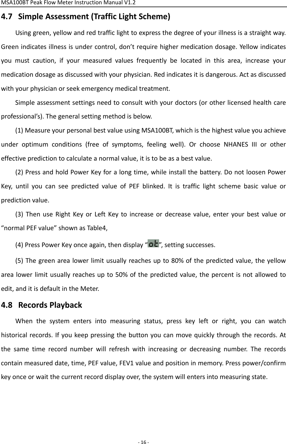 MSA100BTPeakFlowMeterInstructionManualV1.2 ‐16‐4.7 SimpleAssessment(TrafficLightScheme)Usinggreen,yellowandredtrafficlighttoexpressthedegreeofyourillnessisastraightway.Greenindicatesillnessisundercontrol,don’trequirehighermedicationdosage.Yellowindicatesyoumustcaution,ifyourmeasuredvaluesfrequentlybelocatedinthisarea,increaseyourmedicationdosageasdiscussedwithyourphysician.Redindicatesitisdangerous.Actasdiscussedwithyourphysicianorseekemergencymedicaltreatment.Simpleassessmentsettingsneedtoconsultwithyourdoctors(orotherlicensedhealthcareprofessional’s).Thegeneralsettingmethodisbelow.(1)MeasureyourpersonalbestvalueusingMSA100BT,whichisthehighestvalueyouachieveunderoptimumconditions(freeofsymptoms,feelingwell).OrchooseNHANESIIIorothereffectivepredictiontocalculateanormalvalue,itistobeasabestvalue.(2)PressandholdPowerKeyforalongtime,whileinstallthebattery.DonotloosenPowerKey,untilyoucanseepredictedvalueofPEFblinked.Itistrafficlightschemebasicvalueorpredictionvalue.(3)ThenuseRightKeyorLeftKeytoincreaseordecreasevalue,enteryourbestvalueor“normalPEFvalue”shownasTable4,(4)PressPowerKeyonceagain,thendisplay“”,settingsuccesses.(5)Thegreenarealowerlimitusuallyreachesupto80%ofthepredictedvalue,theyellowarealowerlimitusuallyreachesupto50%ofthepredictedvalue,thepercentisnotallowedtoedit,anditisdefaultintheMeter.4.8 RecordsPlaybackWhenthesystementersintomeasuringstatus,presskeyleftorright,youcanwatchhistoricalrecords.Ifyoukeeppressingthebuttonyoucanmovequicklythroughtherecords.Atthesametimerecordnumberwillrefreshwithincreasingordecreasingnumber.Therecordscontainmeasureddate,time,PEFvalue,FEV1valueandpositioninmemory.Presspower/confirmkeyonceorwaitthecurrentrecorddisplayover,thesystemwillentersintomeasuringstate.