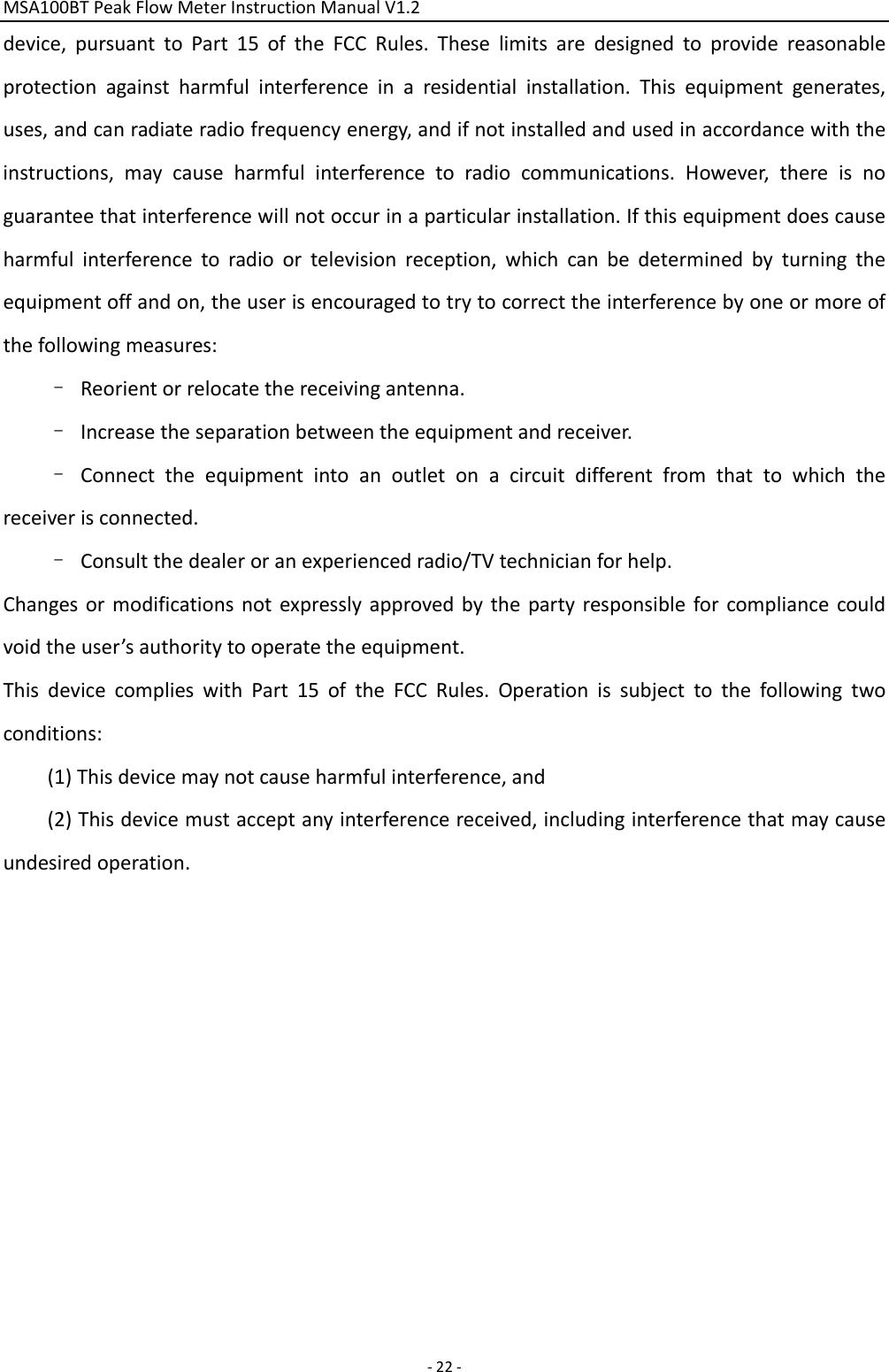 MSA100BTPeakFlowMeterInstructionManualV1.2 ‐22‐device,pursuanttoPart15oftheFCCRules.Theselimitsaredesignedtoprovidereasonableprotectionagainstharmfulinterferenceinaresidentialinstallation.Thisequipmentgenerates,uses,andcanradiateradiofrequencyenergy,andifnotinstalledandusedinaccordancewiththeinstructions,maycauseharmfulinterferencetoradiocommunications.However,thereisnoguaranteethatinterferencewillnotoccurinaparticularinstallation.Ifthisequipmentdoescauseharmfulinterferencetoradioortelevisionreception,whichcanbedeterminedbyturningtheequipmentoffandon,theuserisencouragedtotrytocorrecttheinterferencebyoneormoreofthefollowingmeasures:–Reorientorrelocatethereceivingantenna.–Increasetheseparationbetweentheequipmentandreceiver.–Connecttheequipmentintoanoutletonacircuitdifferentfromthattowhichthereceiverisconnected.–Consultthedealeroranexperiencedradio/TVtechnicianforhelp.Changesormodificationsnotexpresslyapprovedbythepartyresponsibleforcompliancecouldvoidtheuser’sauthoritytooperatetheequipment.ThisdevicecomplieswithPart15oftheFCCRules.Operationissubjecttothefollowingtwoconditions:(1)Thisdevicemaynotcauseharmfulinterference,and(2)Thisdevicemustacceptanyinterferencereceived,includinginterferencethatmaycauseundesiredoperation.