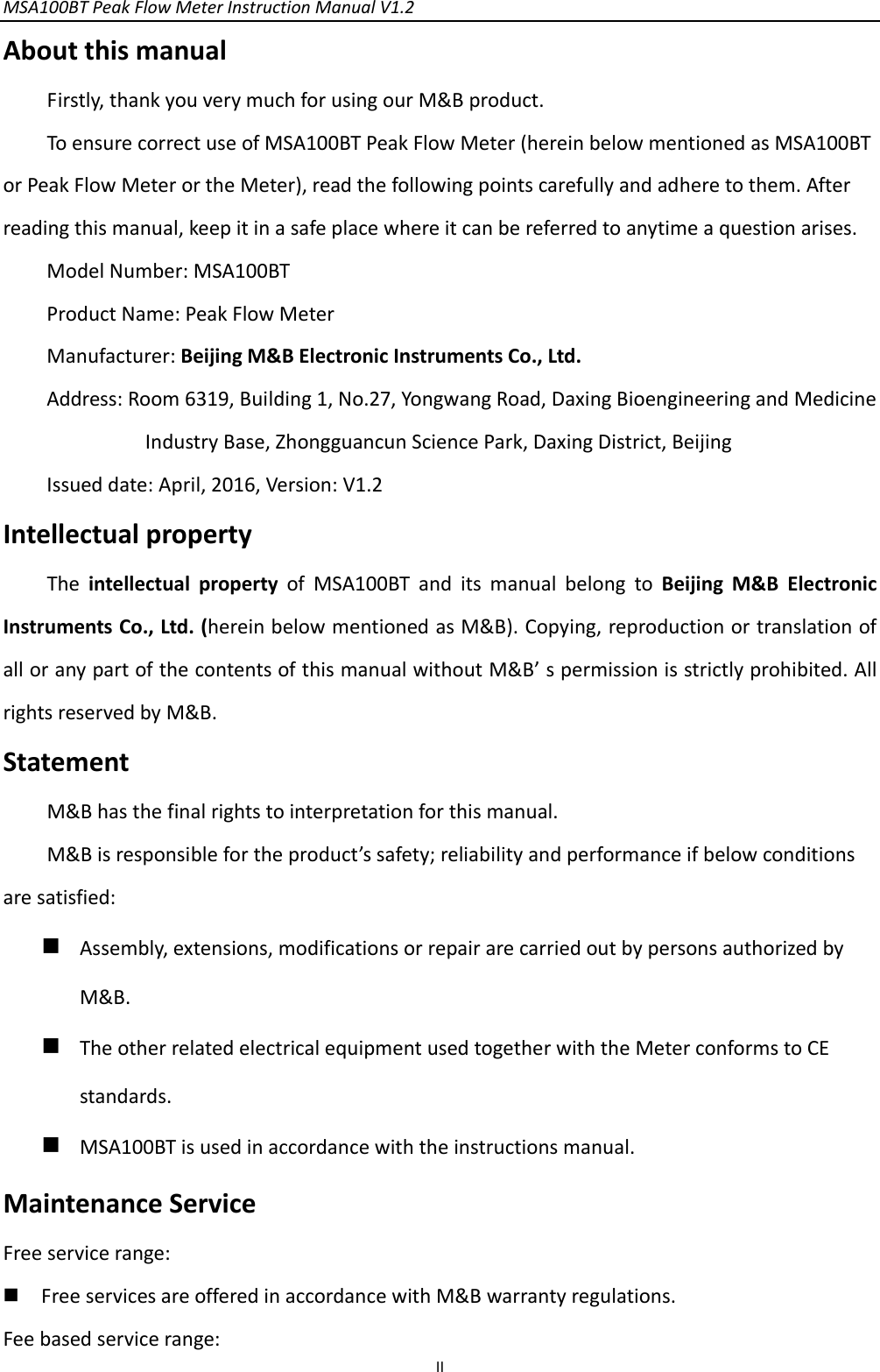 MSA100BTPeakFlowMeterInstructionManualV1.2 IIAboutthismanualFirstly,thankyouverymuchforusingourM&amp;Bproduct.ToensurecorrectuseofMSA100BTPeakFlowMeter(hereinbelowmentionedasMSA100BTorPeakFlowMeterortheMeter),readthefollowingpointscarefullyandadheretothem.Afterreadingthismanual,keepitinasafeplacewhereitcanbereferredtoanytimeaquestionarises.ModelNumber:MSA100BTProductName:PeakFlowMeterManufacturer:BeijingM&amp;BElectronicInstrumentsCo.,Ltd.Address:Room6319,Building1,No.27,YongwangRoad,DaxingBioengineeringandMedicineIndustryBase,ZhongguancunSciencePark,DaxingDistrict,BeijingIssueddate:April,2016,Version:V1.2IntellectualpropertyTheintellectualpropertyofMSA100BTanditsmanualbelongtoBeijingM&amp;BElectronicInstrumentsCo.,Ltd.(hereinbelowmentionedasM&amp;B).Copying,reproductionortranslationofalloranypartofthecontentsofthismanualwithoutM&amp;B’spermissionisstrictlyprohibited.AllrightsreservedbyM&amp;B.StatementM&amp;Bhasthefinalrightstointerpretationforthismanual.M&amp;Bisresponsiblefortheproduct’ssafety;reliabilityandperformanceifbelowconditionsaresatisfied: Assembly,extensions,modificationsorrepairarecarriedoutbypersonsauthorizedbyM&amp;B. TheotherrelatedelectricalequipmentusedtogetherwiththeMeterconformstoCEstandards. MSA100BTisusedinaccordancewiththeinstructionsmanual.MaintenanceServiceFreeservicerange: FreeservicesareofferedinaccordancewithM&amp;Bwarrantyregulations.Feebasedservicerange: