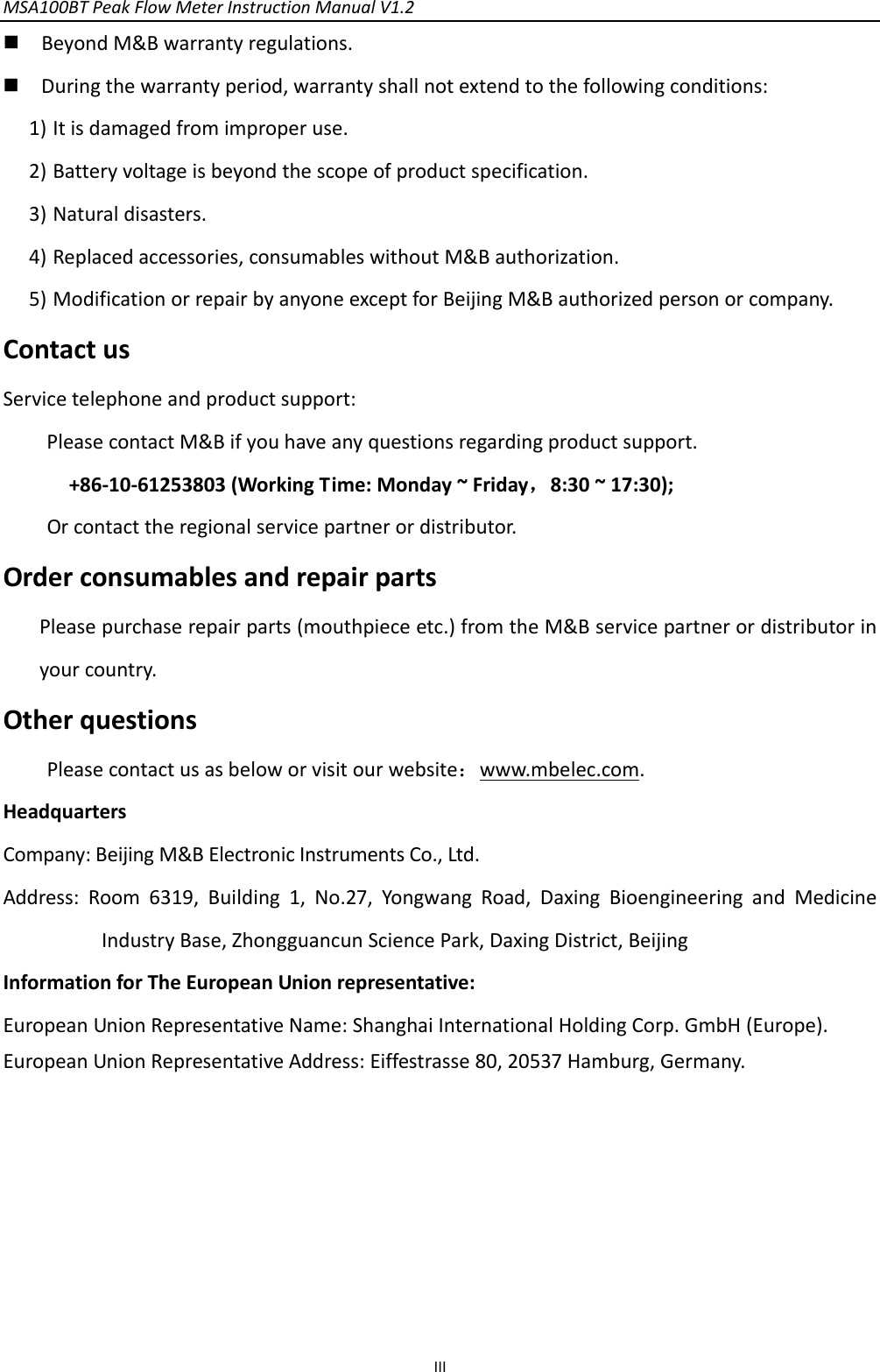 MSA100BTPeakFlowMeterInstructionManualV1.2 III BeyondM&amp;Bwarrantyregulations. Duringthewarrantyperiod,warrantyshallnotextendtothefollowingconditions:1) Itisdamagedfromimproperuse.2) Batteryvoltageisbeyondthescopeofproductspecification.3) Naturaldisasters.4) Replacedaccessories,consumableswithoutM&amp;Bauthorization.5) ModificationorrepairbyanyoneexceptforBeijingM&amp;Bauthorizedpersonorcompany.ContactusServicetelephoneandproductsupport:PleasecontactM&amp;Bifyouhaveanyquestionsregardingproductsupport.+86‐10‐61253803(WorkingTime:Monday~Friday，8:30~17:30);Orcontacttheregionalservicepartnerordistributor.OrderconsumablesandrepairpartsPleasepurchaserepairparts(mouthpieceetc.)fromtheM&amp;Bservicepartnerordistributorinyourcountry.OtherquestionsPleasecontactusasbeloworvisitourwebsite：www.mbelec.com.HeadquartersCompany:BeijingM&amp;BElectronicInstrumentsCo.,Ltd.Address:Room6319,Building1,No.27,YongwangRoad,DaxingBioengineeringandMedicineIndustryBase,ZhongguancunSciencePark,DaxingDistrict,BeijingInformationforTheEuropeanUnionrepresentative:EuropeanUnionRepresentativeName:ShanghaiInternationalHoldingCorp.GmbH(Europe).EuropeanUnionRepresentativeAddress:Eiffestrasse80,20537Hamburg,Germany.