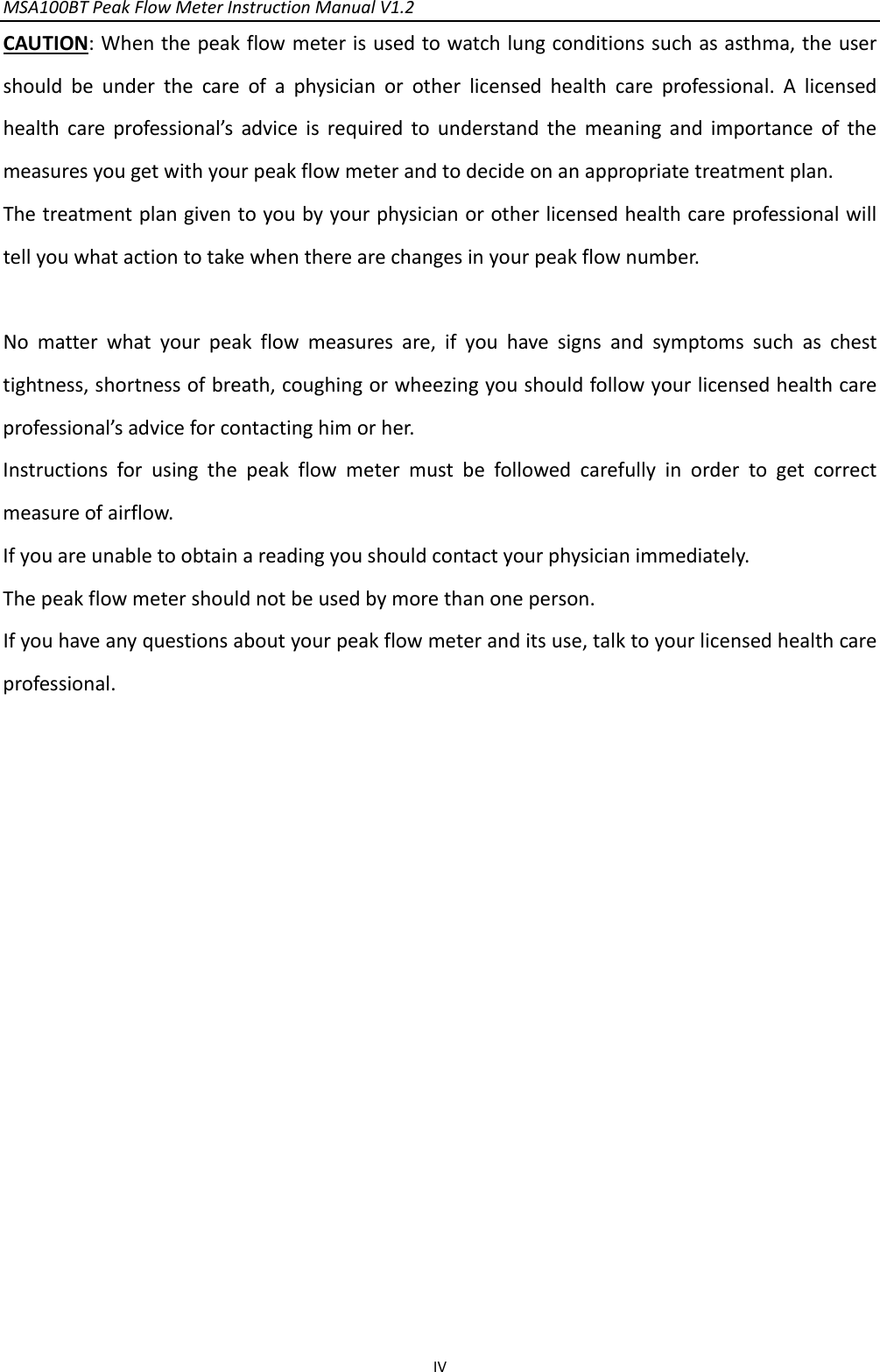 MSA100BTPeakFlowMeterInstructionManualV1.2 IVCAUTION:Whenthepeakflowmeterisusedtowatchlungconditionssuchasasthma,theusershouldbeunderthecareofaphysicianorotherlicensedhealthcareprofessional.Alicensedhealthcareprofessional’sadviceisrequiredtounderstandthemeaningandimportanceofthemeasuresyougetwithyourpeakflowmeterandtodecideonanappropriatetreatmentplan.Thetreatmentplangiventoyoubyyourphysicianorotherlicensedhealthcareprofessionalwilltellyouwhatactiontotakewhentherearechangesinyourpeakflownumber.Nomatterwhatyourpeakflowmeasuresare,ifyouhavesignsandsymptomssuchaschesttightness,shortnessofbreath,coughingorwheezingyoushouldfollowyourlicensedhealthcareprofessional’sadviceforcontactinghimorher.Instructionsforusingthepeakflowmetermustbefollowedcarefullyinordertogetcorrectmeasureofairflow.Ifyouareunabletoobtainareadingyoushouldcontactyourphysicianimmediately.Thepeakflowmetershouldnotbeusedbymorethanoneperson.Ifyouhaveanyquestionsaboutyourpeakflowmeteranditsuse,talktoyourlicensedhealthcareprofessional.