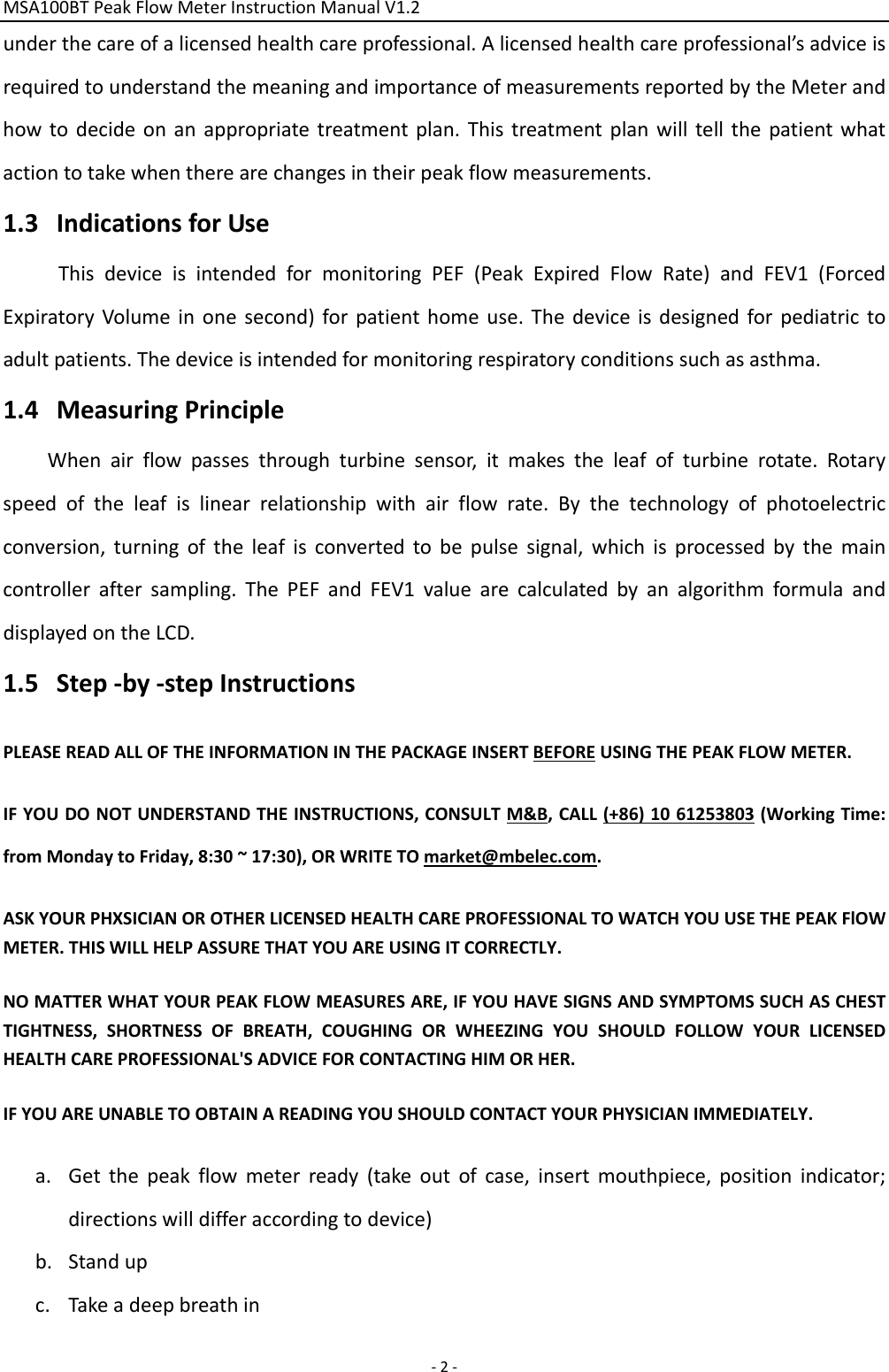 MSA100BTPeakFlowMeterInstructionManualV1.2 ‐2‐underthecareofalicensedhealthcareprofessional.Alicensedhealthcareprofessional’sadviceisrequiredtounderstandthemeaningandimportanceofmeasurementsreportedbytheMeterandhowtodecideonanappropriatetreatmentplan.Thistreatmentplanwilltellthepatientwhatactiontotakewhentherearechangesintheirpeakflowmeasurements.1.3 IndicationsforUseThisdeviceisintendedformonitoringPEF(PeakExpiredFlowRate)andFEV1(ForcedExpiratoryVolumeinonesecond)forpatienthomeuse.Thedeviceisdesignedforpediatrictoadultpatients.Thedeviceisintendedformonitoringrespiratoryconditionssuchasasthma.1.4 MeasuringPrincipleWhenairflowpassesthroughturbinesensor,itmakestheleafofturbinerotate.Rotaryspeedoftheleafislinearrelationshipwithairflowrate.Bythetechnologyofphotoelectricconversion,turningoftheleafisconvertedtobepulsesignal,whichisprocessedbythemaincontrolleraftersampling.ThePEFandFEV1valuearecalculatedbyanalgorithmformulaanddisplayedontheLCD.1.5 Step‐by‐stepInstructionsPLEASEREADALLOFTHEINFORMATIONINTHEPACKAGEINSERTBEFOREUSINGTHEPEAKFLOWMETER. IFYOUDONOTUNDERSTANDTHEINSTRUCTIONS,CONSULTM&amp;B,CALL(+86)1061253803(WorkingTime:fromMondaytoFriday,8:30~17:30),ORWRITETOmarket@mbelec.com.ASKYOURPHXSICIANOROTHERLICENSEDHEALTHCAREPROFESSIONALTOWATCHYOUUSETHEPEAKFlOWMETER.THISWILLHELPASSURETHATYOUAREUSINGITCORRECTLY.NOMATTERWHATYOURPEAKFLOWMEASURESARE,IFYOUHAVESIGNSANDSYMPTOMSSUCHASCHESTTIGHTNESS,SHORTNESSOFBREATH,COUGHINGORWHEEZINGYOUSHOULDFOLLOWYOURLICENSEDHEALTHCAREPROFESSIONAL&apos;SADVICEFORCONTACTINGHIMORHER.IFYOUAREUNABLETOOBTAINAREADINGYOUSHOULDCONTACTYOURPHYSICIANIMMEDIATELY.a. Getthepeakflowmeterready(takeoutofcase,insertmouthpiece,positionindicator;directionswilldifferaccordingtodevice)b. Standupc. Takeadeepbreathin