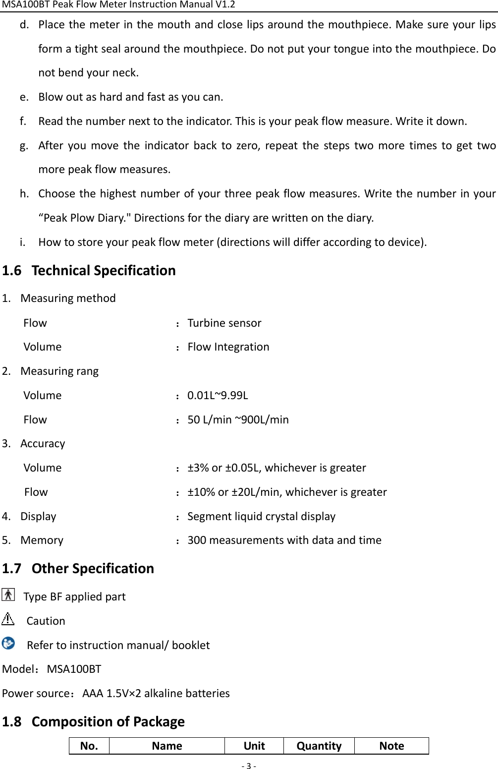 MSA100BTPeakFlowMeterInstructionManualV1.2 ‐3‐d. Placethemeterinthemouthandcloselipsaroundthemouthpiece.Makesureyourlipsformatightsealaroundthemouthpiece.Donotputyourtongueintothemouthpiece.Donotbendyourneck.e. Blowoutashardandfastasyoucan.f. Readthenumbernexttotheindicator.Thisisyourpeakflowmeasure.Writeitdown.g. Afteryoumovetheindicatorbacktozero,repeatthestepstwomoretimestogettwomorepeakflowmeasures.h. Choosethehighestnumberofyourthreepeakflowmeasures.Writethenumberinyour“PeakPlowDiary.&quot;Directionsforthediaryarewrittenonthediary.i. Howtostoreyourpeakflowmeter(directionswilldifferaccordingtodevice).1.6 TechnicalSpecification1. MeasuringmethodFlow：TurbinesensorVolume：FlowIntegration2. MeasuringrangVolume：0.01L~9.99LFlow：50L/min~900L/min3. AccuracyVolume：±3%or±0.05L,whicheverisgreaterFlow：±10%or±20L/min,whicheverisgreater4. Display：Segmentliquidcrystaldisplay5. Memory：300measurementswithdataandtime1.7 OtherSpecificationTypeBFappliedpartCautionRefertoinstructionmanual/bookletModel：MSA100BTPowersource：AAA1.5V×2alkalinebatteries1.8 CompositionofPackageNo.NameUnitQuantityNote