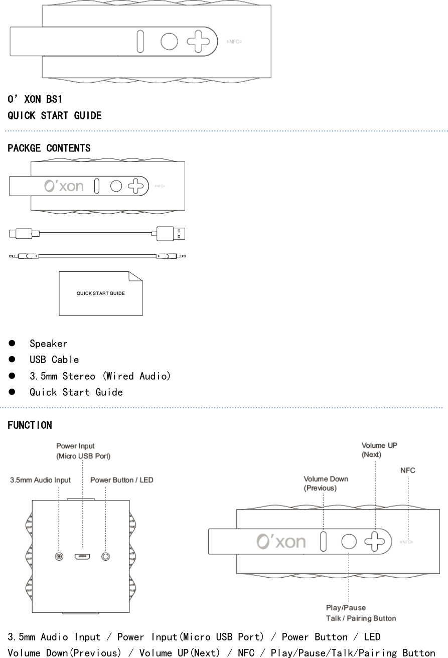  O’XON BS1 QUICK START GUIDE  PACKGE CONTENTS   z Speaker z USB Cable z 3.5mm Stereo (Wired Audio) z Quick Start Guide  FUNCTION  3.5mm Audio Input / Power Input(Micro USB Port) / Power Button / LED Volume Down(Previous) / Volume UP(Next) / NFC / Play/Pause/Talk/Pairing Button    