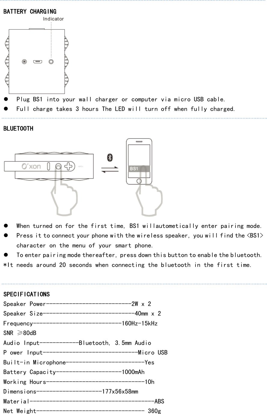  BATTERY CHARGING  z Plug BS1 into your wall charger or computer via micro USB cable. z Full charge takes 3 hours The LED will turn off when fully charged.  BLUETOOTH  z When turned on for the first time, BS1 willautometically enter pairing mode. z Press it to connect your phone with the wireless speaker, you will find the &lt;BS1&gt; character on the menu of your smart phone. z To enter pairing mode thereafter, press down this button to enable the bluetooth. *It needs around 20 seconds when connecting the bluetooth in the first time.   SPECIFICATIONS Speaker Power--------------------------2W x 2 Speaker Size----------------------------40mm x 2 Frequency---------------------------160Hz-15kHz SNR ≥80dB Audio Input------------Bluetooth, 3.5mm Audio P ower Input-----------------------------Micro USB Built-in Microphone------------------------Yes Battery Capacity--------------------1000mAh Working Hours------------------------------10h Dimensions--------------------177x56x58mm Material--------------------------------------ABS Net Weight--------------------------------- 360g  