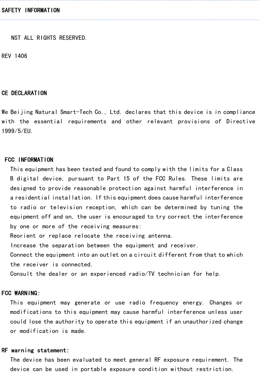   SAFETY INFORMATION  　 NST ALL RIGHTS RESERVED. REV 1406 SAFETY INFORMATION  CE DECLARATION  We Beijing Natural Smart-Tech Co., Ltd. declares that this device is in compliance with  the  essential  requirements  and  other  relevant  provisions  of  Directive 1999/5/EU.   FCC INFORMATION This equipment has been tested and found to comply with the limits for a Class B digital device, pursuant to Part 15 of the FCC Rules. These limits are designed to provide reasonable protection against harmful interference in a residential installation. If this equipment does cause harmful interference to radio or television reception, which can be determined by tuning the equipment off and on, the user is encouraged to try correct the interference by one or more of the receiving measures: Reorient or replace relocate the receiving antenna. Increase the separation between the equipment and receiver. Connect the equipment into an outlet on a circuit different from that to which the receiver is connected. Consult the dealer or an experienced radio/TV technician for help.  FCC WARNING: This  equipment  may  generate  or  use  radio  frequency  energy.  Changes  or modifications to this equipment may cause harmful interference unless user could lose the authority to operate this equipment if an unauthorized change or modification is made.  RF warning statement: The device has been evaluated to meet general RF exposure requirement. The device can be used in portable exposure condition without restriction.  