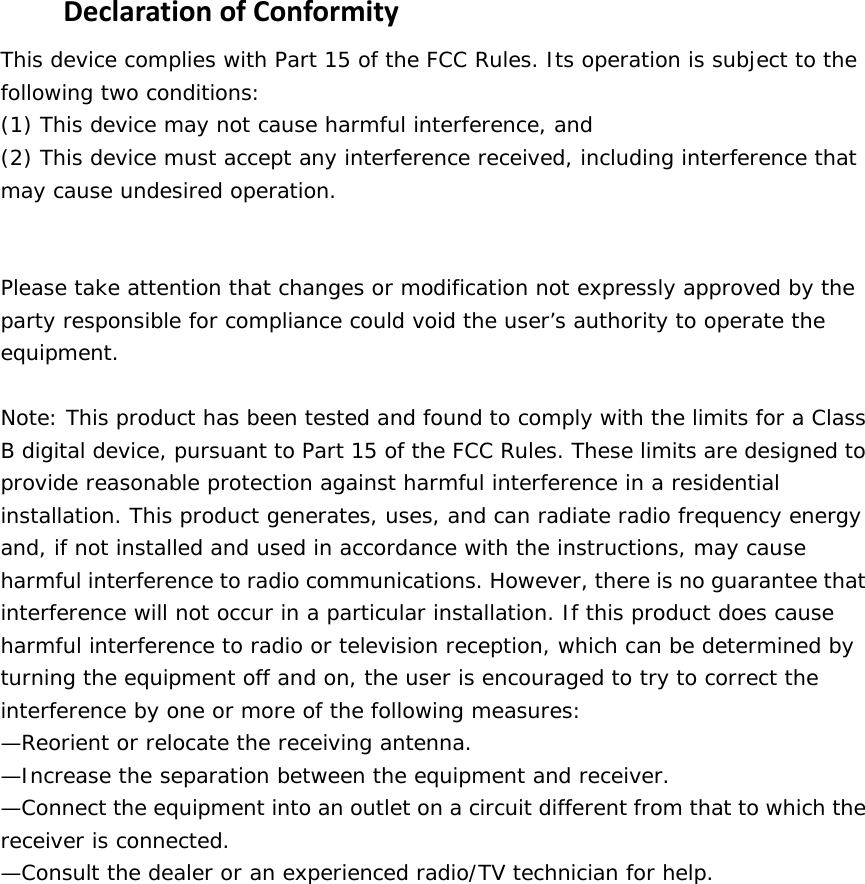  DeclarationofConformityThis device complies with Part 15 of the FCC Rules. Its operation is subject to the following two conditions:  (1) This device may not cause harmful interference, and  (2) This device must accept any interference received, including interference that may cause undesired operation.    Please take attention that changes or modification not expressly approved by the party responsible for compliance could void the user’s authority to operate the equipment.  Note: This product has been tested and found to comply with the limits for a Class B digital device, pursuant to Part 15 of the FCC Rules. These limits are designed to provide reasonable protection against harmful interference in a residential installation. This product generates, uses, and can radiate radio frequency energy and, if not installed and used in accordance with the instructions, may cause harmful interference to radio communications. However, there is no guarantee that interference will not occur in a particular installation. If this product does cause harmful interference to radio or television reception, which can be determined by turning the equipment off and on, the user is encouraged to try to correct the interference by one or more of the following measures:  —Reorient or relocate the receiving antenna.  —Increase the separation between the equipment and receiver.  —Connect the equipment into an outlet on a circuit different from that to which the receiver is connected.  —Consult the dealer or an experienced radio/TV technician for help.  