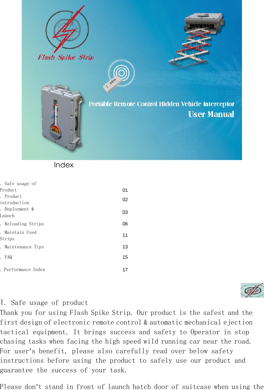  Index   . Safe usage of Product   01. Product introduction    02. Deployment &amp; Launch    03. Reloading Strips    06. Maintain Used Strips    11. Maintenance Tips    13. FAQ    15. Performance Index    17  1. Safe usage of product  Thank you for using Flash Spike Strip. Our product is the safest and the first design of electronic remote control &amp; automatic mechanical ejection tactical equipment. It brings success and safety to Operator in stop chasing tasks when facing the high speed wild running car near the road. For user&rsquo;s benefit, please also carefully read over below safety instructions before using the product to safely use our product and guarantee the success of your task.  Please don&rsquo;t stand in front of launch hatch door of suitcase when using the 
