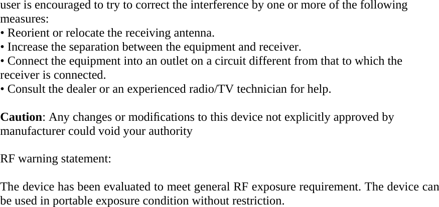 user is encouraged to try to correct the interference by one or more of the following measures: &bull; Reorient or relocate the receiving antenna. &bull; Increase the separation between the equipment and receiver. &bull; Connect the equipment into an outlet on a circuit different from that to which the receiver is connected. &bull; Consult the dealer or an experienced radio/TV technician for help.   Caution: Any changes or modiﬁcations to this device not explicitly approved by manufacturer could void your authority      RF warning statement:  The device has been evaluated to meet general RF exposure requirement. The device can be used in portable exposure condition without restriction.  