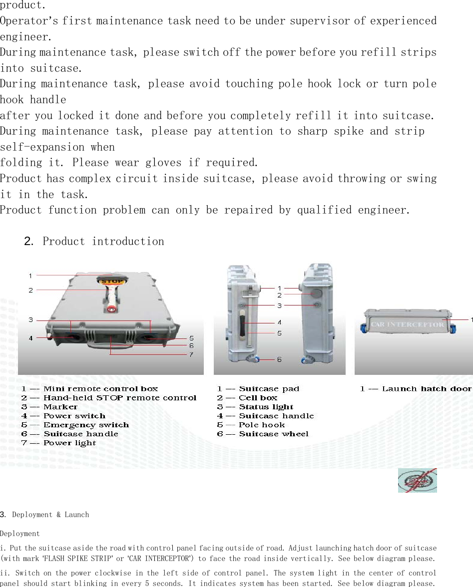 product. Operator&rsquo;s first maintenance task need to be under supervisor of experienced engineer. During maintenance task, please switch off the power before you refill strips into suitcase. During maintenance task, please avoid touching pole hook lock or turn pole hook handle  after you locked it done and before you completely refill it into suitcase. During maintenance task, please pay attention to sharp spike and strip self-expansion when  folding it. Please wear gloves if required. Product has complex circuit inside suitcase, please avoid throwing or swing it in the task. Product function problem can only be repaired by qualified engineer.   2. Product introduction     3. Deployment &amp; Launch  Deployment  i. Put the suitcase aside the road with control panel facing outside of road. Adjust launching hatch door of suitcase (with mark &lsquo;FLASH SPIKE STRIP&rsquo; or &lsquo;CAR INTERCEPTOR&rsquo;) to face the road inside vertically. See below diagram please.  ii. Switch on the power clockwise in the left side of control panel. The system light in the center of control panel should start blinking in every 5 seconds. It indicates system has been started. See below diagram please.  