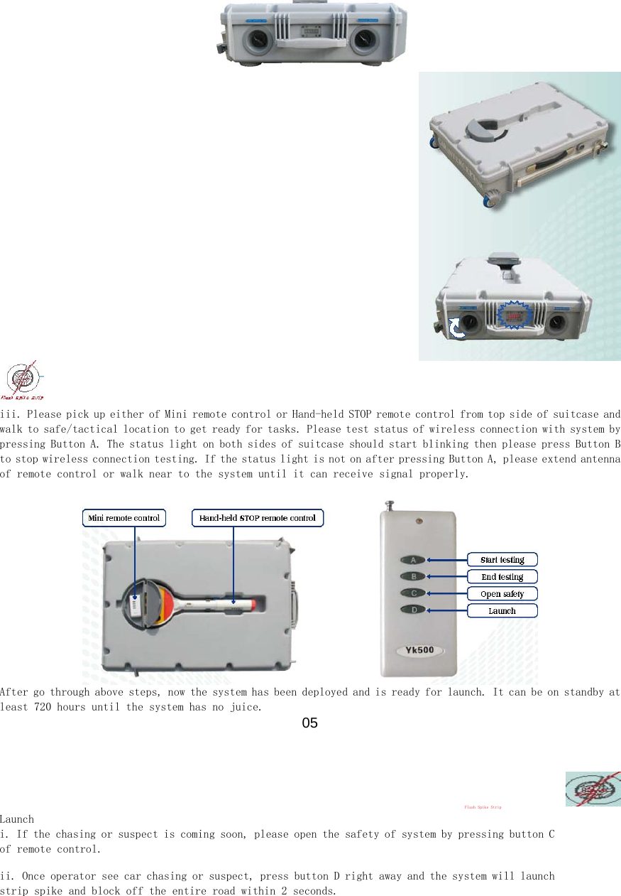    iii. Please pick up either of Mini remote control or Hand-held STOP remote control from top side of suitcase and walk to safe/tactical location to get ready for tasks. Please test status of wireless connection with system by pressing Button A. The status light on both sides of suitcase should start blinking then please press Button B to stop wireless connection testing. If the status light is not on after pressing Button A, please extend antenna of remote control or walk near to the system until it can receive signal properly.   After go through above steps, now the system has been deployed and is ready for launch. It can be on standby at least 720 hours until the system has no juice.  05   Flash Spike Strip  Launch  i. If the chasing or suspect is coming soon, please open the safety of system by pressing button C of remote control.  ii. Once operator see car chasing or suspect, press button D right away and the system will launch strip spike and block off the entire road within 2 seconds.  