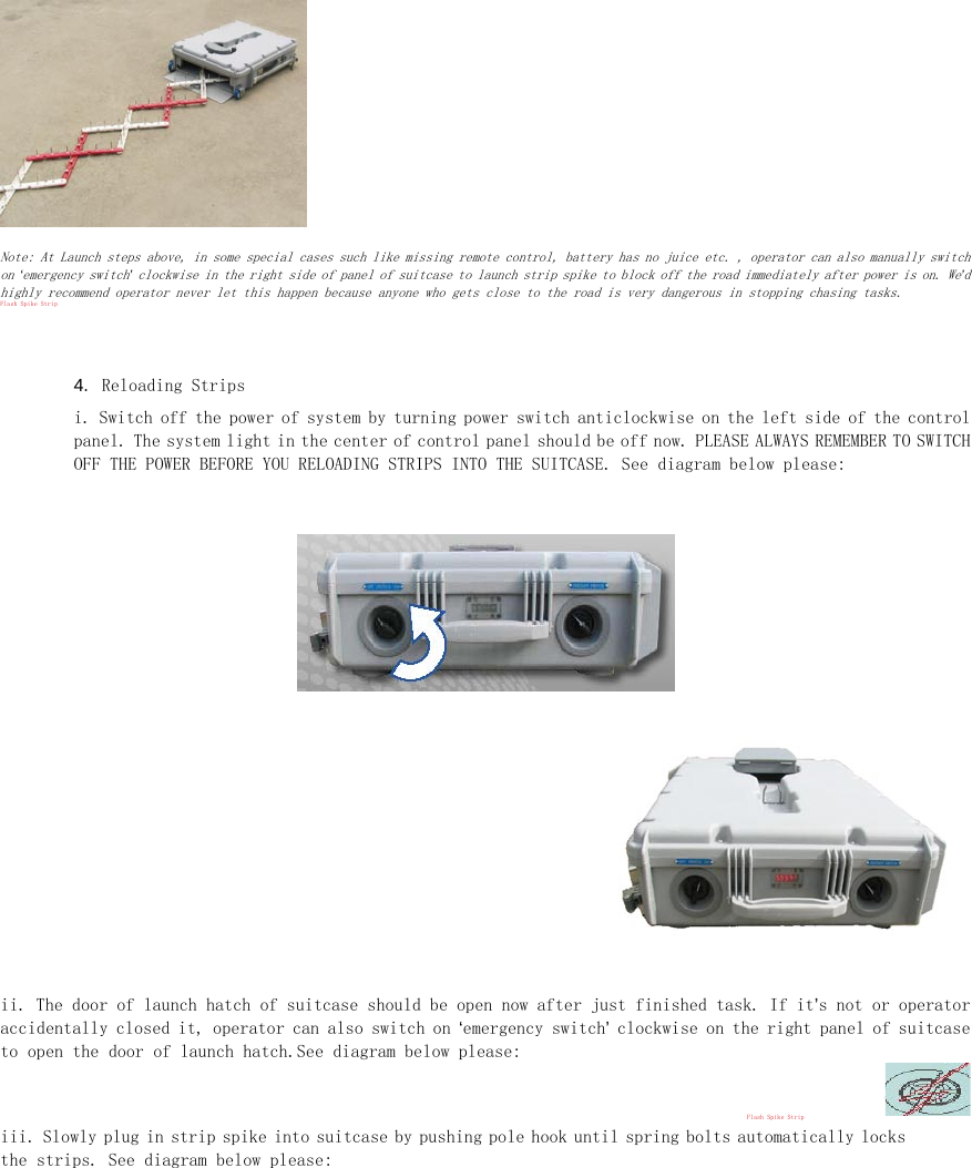  Note: At Launch steps above, in some special cases such like missing remote control, battery has no juice etc. , operator can also manually switch on &lsquo;emergency switch&rsquo; clockwise in the right side of panel of suitcase to launch strip spike to block off the road immediately after power is on. We&rsquo;d highly recommend operator never let this happen because anyone who gets close to the road is very dangerous in stopping chasing tasks.  Flash Spike Strip   4. Reloading Strips  i. Switch off the power of system by turning power switch anticlockwise on the left side of the control panel. The system light in the center of control panel should be off now. PLEASE ALWAYS REMEMBER TO SWITCH OFF THE POWER BEFORE YOU RELOADING STRIPS INTO THE SUITCASE. See diagram below please:    ii. The door of launch hatch of suitcase should be open now after just finished task. If it&rsquo;s not or operator accidentally closed it, operator can also switch on &lsquo;emergency switch&rsquo; clockwise on the right panel of suitcase to open the door of launch hatch.See diagram below please:   Flash Spike Strip  iii. Slowly plug in strip spike into suitcase by pushing pole hook until spring bolts automatically locks the strips. See diagram below please:  