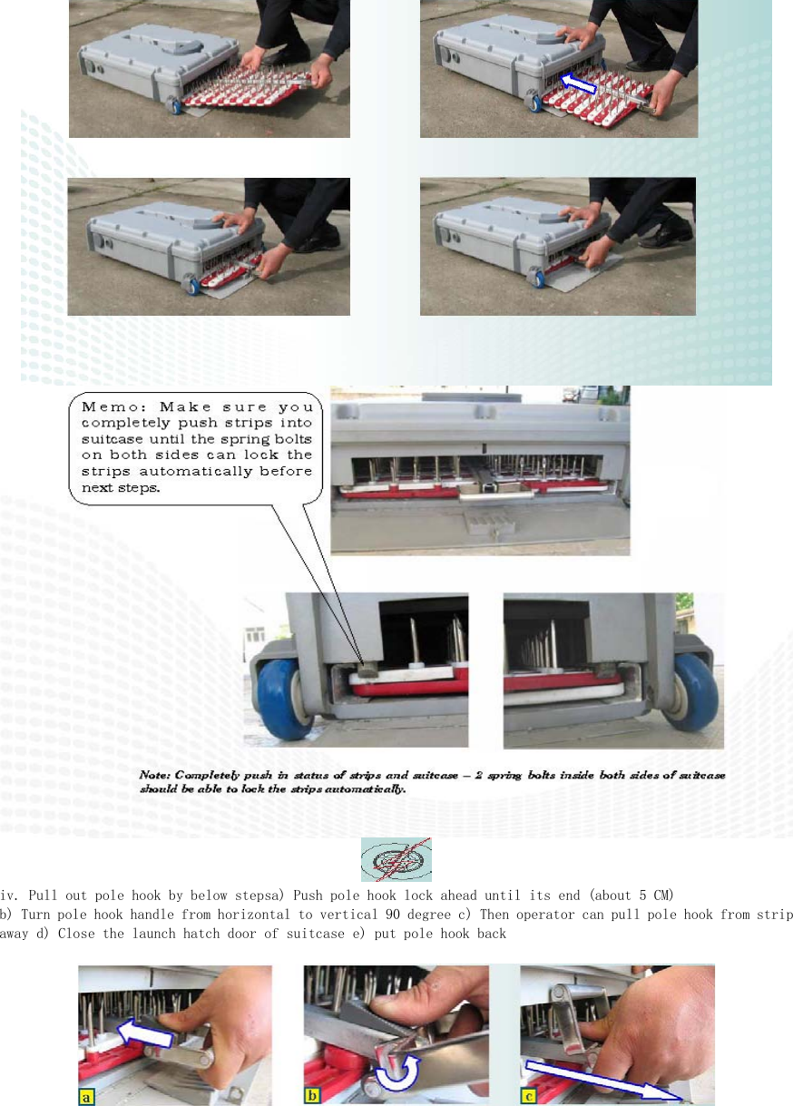    iv. Pull out pole hook by below stepsa) Push pole hook lock ahead until its end (about 5 CM)  b) Turn pole hook handle from horizontal to vertical 90 degree c) Then operator can pull pole hook from strip away d) Close the launch hatch door of suitcase e) put pole hook back   