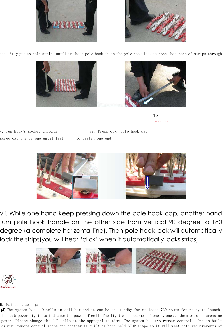  iii. Stay put to hold strips until iv. Make pole hook chain the pole hook lock it done. backbone of strips through    13  Flash Spike Strip v. run hook&rsquo;s socket through   vi. Press down pole hook cap   screw cap one by one until last   to fasten one end      vii. While one hand keep pressing down the pole hook cap, another hand turn  pole  hook  handle  on  the  other  side  from  vertical  90  degree  to  180 degree (a complete horizontal line). Then pole hook lock will automatically lock the strips(you will hear &lsquo;click&rsquo; when it automatically locks strips).      6. Maintenance Tips  The system has 4 D cells in cell box and it can be on standby for at least 720 hours for ready to launch. It has 5 power lights to indicate the power of cell. The light will become off one by one as the mark of decreasing power. Please change the 4 D cells at the appropriate time. The system has two remote controls. One is built as mini remote control shape and another is built as hand-held STOP shape so it will meet both requirements of 