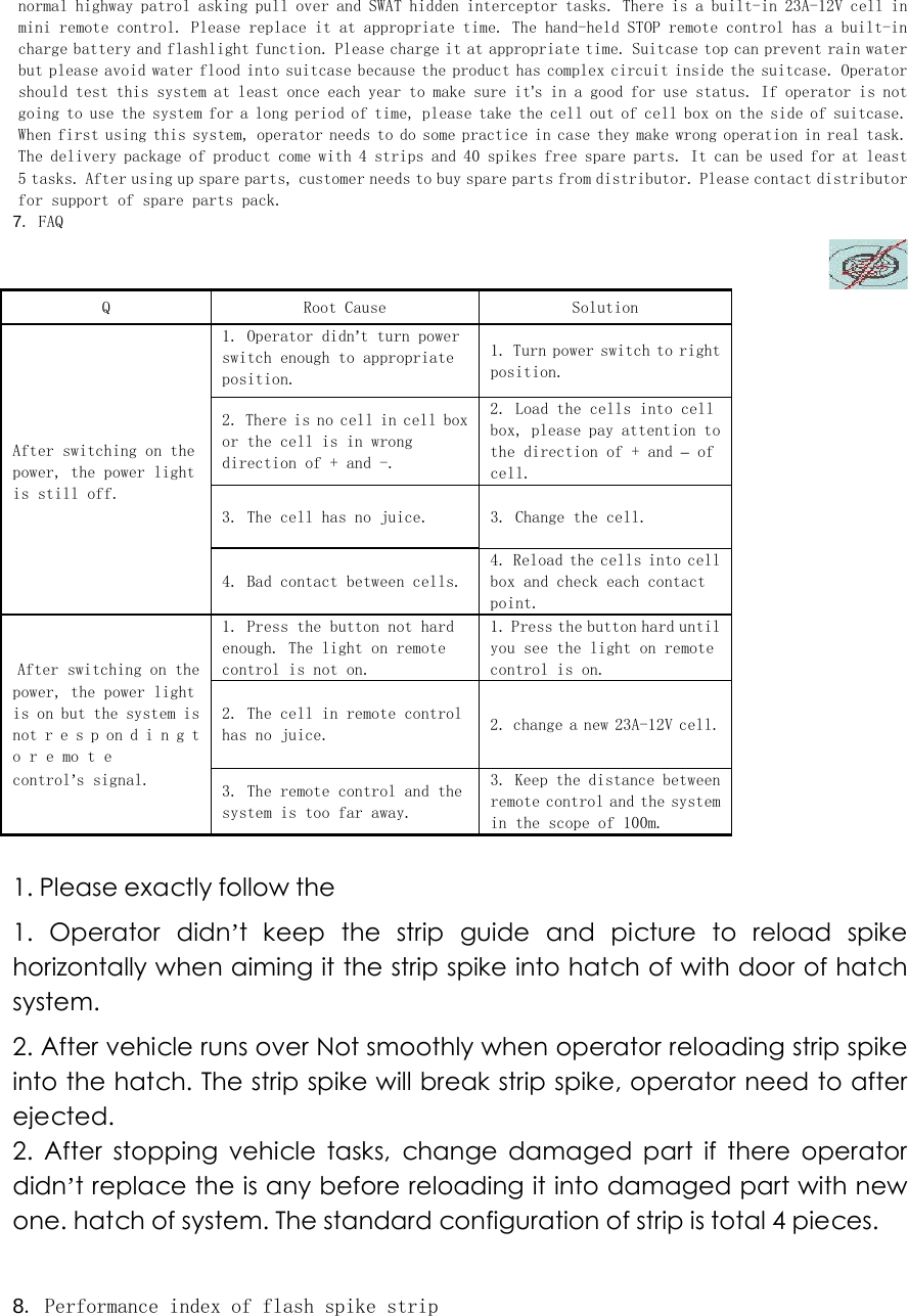 normal highway patrol asking pull over and SWAT hidden interceptor tasks. There is a built-in 23A-12V cell in mini remote control. Please replace it at appropriate time. The hand-held STOP remote control has a built-in charge battery and flashlight function. Please charge it at appropriate time. Suitcase top can prevent rain water but please avoid water flood into suitcase because the product has complex circuit inside the suitcase. Operator should test this system at least once each year to make sure it&rsquo;s in a good for use status. If operator is not going to use the system for a long period of time, please take the cell out of cell box on the side of suitcase. When first using this system, operator needs to do some practice in case they make wrong operation in real task. The delivery package of product come with 4 strips and 40 spikes free spare parts. It can be used for at least 5 tasks. After using up spare parts, customer needs to buy spare parts from distributor. Please contact distributor for support of spare parts pack.  7. FAQ   Q   Root Cause   Solution   1. Operator didn&rsquo;t turn power switch enough to appropriate position.  1. Turn power switch to right position.  2. There is no cell in cell box or the cell is in wrong direction of + and -.  2. Load the cells into cell box, please pay attention to the direction of + and &ndash; of cell.  After switching on the power, the power light is still off.  3. The cell has no juice.   3. Change the cell.   4. Bad contact between cells. 4. Reload the cells into cell box and check each contact point.  After switching on the 1. Press the button not hard enough. The light on remote control is not on.  1. Press the button hard until you see the light on remote control is on.  power, the power light is on but the system is not r e s p on d i n g t o r e mo t e  2. The cell in remote control has no juice.   2. change a new 23A-12V cell.  control&rsquo;s signal.   3. The remote control and the system is too far away.  3. Keep the distance between remote control and the system in the scope of 100m.   1. Please exactly follow the   1.  Operator  didn&rsquo;t  keep  the  strip  guide  and  picture  to  reload  spike horizontally when aiming it the strip spike into hatch of with door of hatch system.   2. After vehicle runs over Not smoothly when operator reloading strip spike into the hatch. The strip spike will break strip spike, operator need to after ejected.   2. After stopping vehicle tasks, change damaged part if there operator didn&rsquo;t replace the is any before reloading it into damaged part with new one. hatch of system. The standard configuration of strip is total 4 pieces.    8. Performance index of flash spike strip  