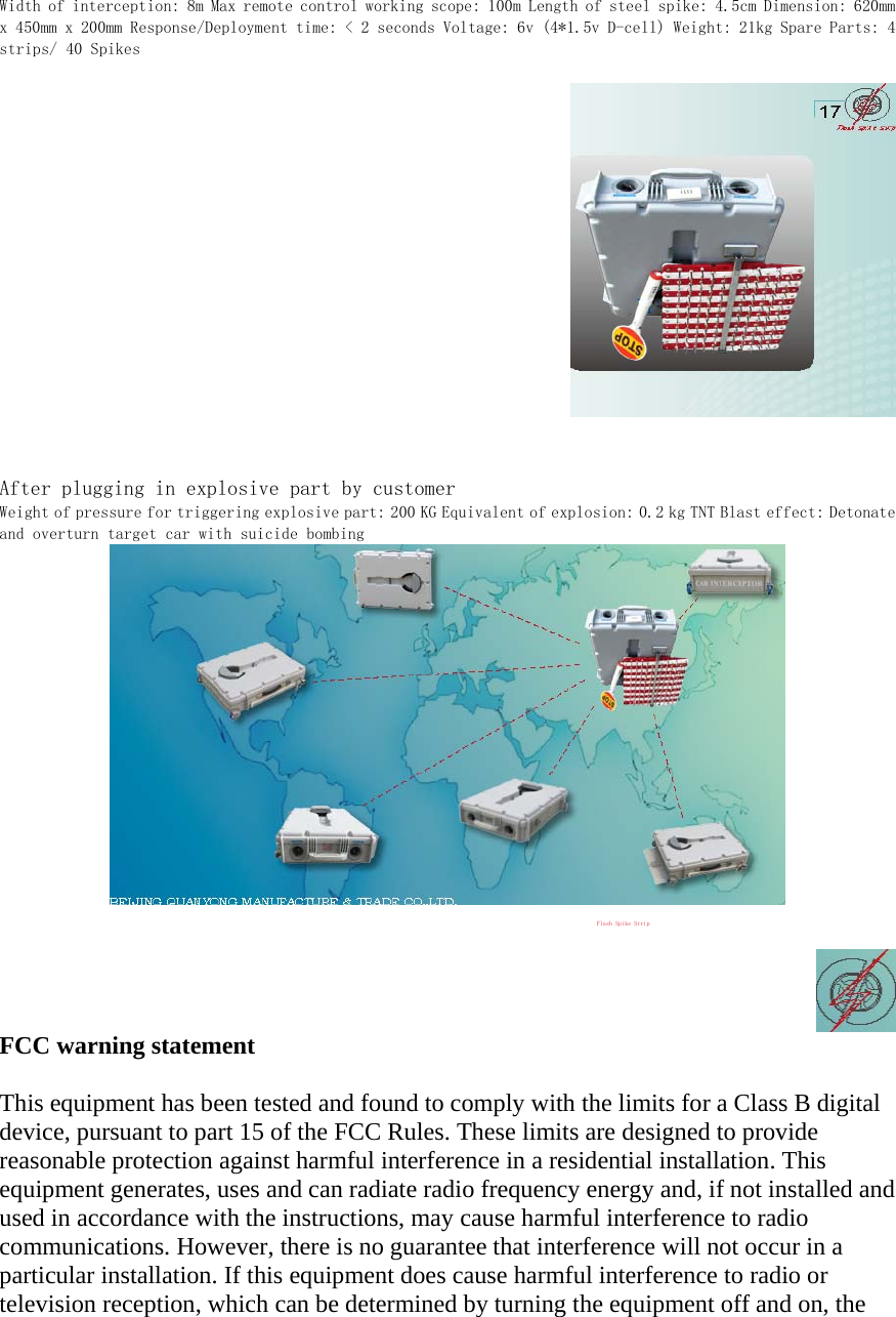 Width of interception: 8m Max remote control working scope: 100m Length of steel spike: 4.5cm Dimension: 620mm x 450mm x 200mm Response/Deployment time: < 2 seconds Voltage: 6v (4*1.5v D-cell) Weight: 21kg Spare Parts: 4 strips/ 40 Spikes    After plugging in explosive part by customer  Weight of pressure for triggering explosive part: 200 KG Equivalent of explosion: 0.2 kg TNT Blast effect: Detonate and overturn target car with suicide bombing   POSTOFFICE BOX 3508,PINGGU DISTRICT, BEIJING, CHINA ZIPCODE: 101213 TELEPHONE: +86 138 1708 2752/ +86 010 6091 8162 FAX: +86 010 6091 8186 Web: www.quanyong.com.cn E-mail: xuebing.tang@gmail.com xuebingtang@hotmail.com quanyong888@sina.com Flash Spike Strip MSN: xuebingtang@hotmail.com   FCC warning statement  This equipment has been tested and found to comply with the limits for a Class B digital device, pursuant to part 15 of the FCC Rules. These limits are designed to provide reasonable protection against harmful interference in a residential installation. This equipment generates, uses and can radiate radio frequency energy and, if not installed and used in accordance with the instructions, may cause harmful interference to radio communications. However, there is no guarantee that interference will not occur in a particular installation. If this equipment does cause harmful interference to radio or television reception, which can be determined by turning the equipment off and on, the 