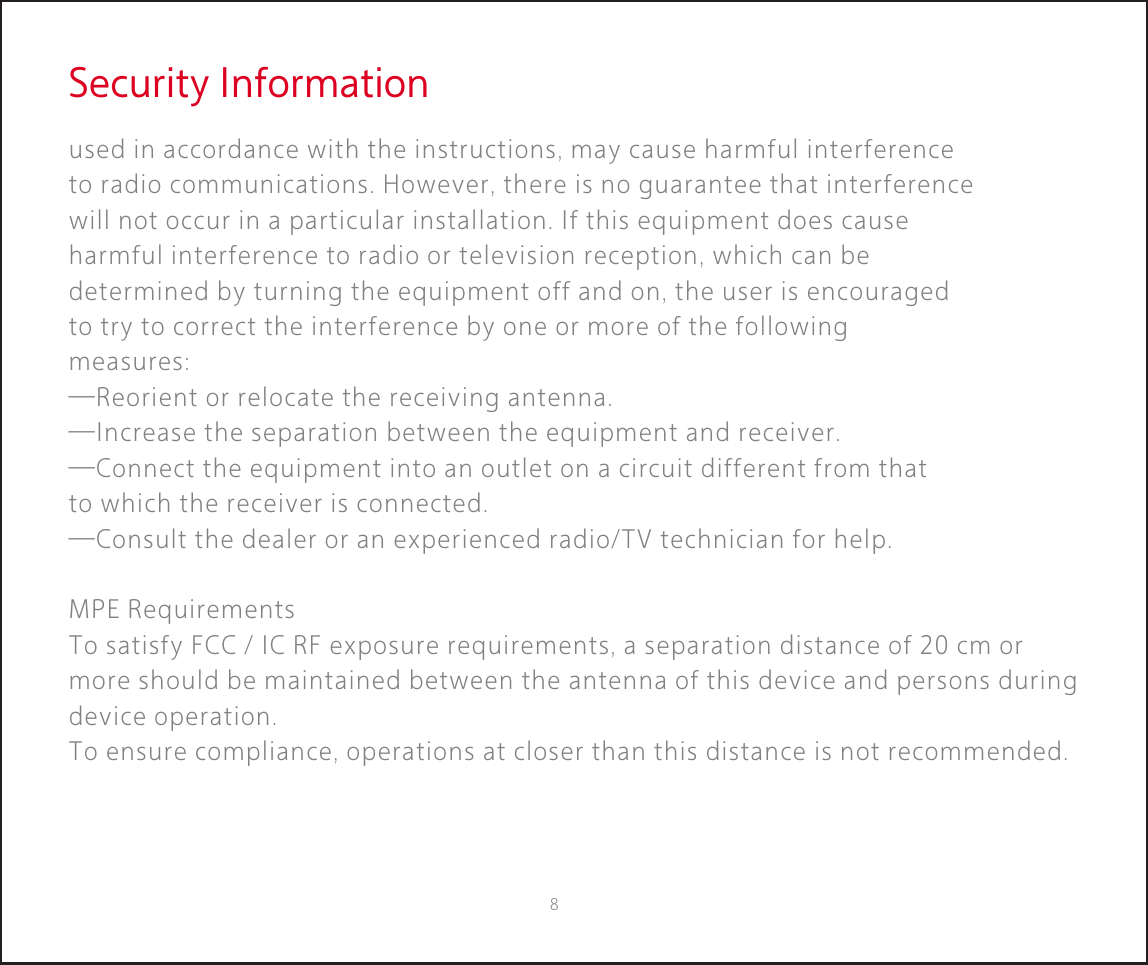 Security Informationused in accordance with the instructions, may cause harmful interference to radio communications. However, there is no guarantee that interference will not occur in a particular installation. If this equipment does cause harmful interference to radio or television reception, which can be determined by turning the equipment off and on, the user is encouraged to try to correct the interference by one or more of the following measures:—Reorient or relocate the receiving antenna.—Increase the separation between the equipment and receiver.—Connect the equipment into an outlet on a circuit different from that to which the receiver is connected.—Consult the dealer or an experienced radio/TV technician for help.MPE RequirementsTo satisfy FCC / IC RF exposure requirements, a separation distance of 20 cm or more should be maintained between the antenna of this device and persons during device operation.To ensure compliance, operations at closer than this distance is not recommended. 8