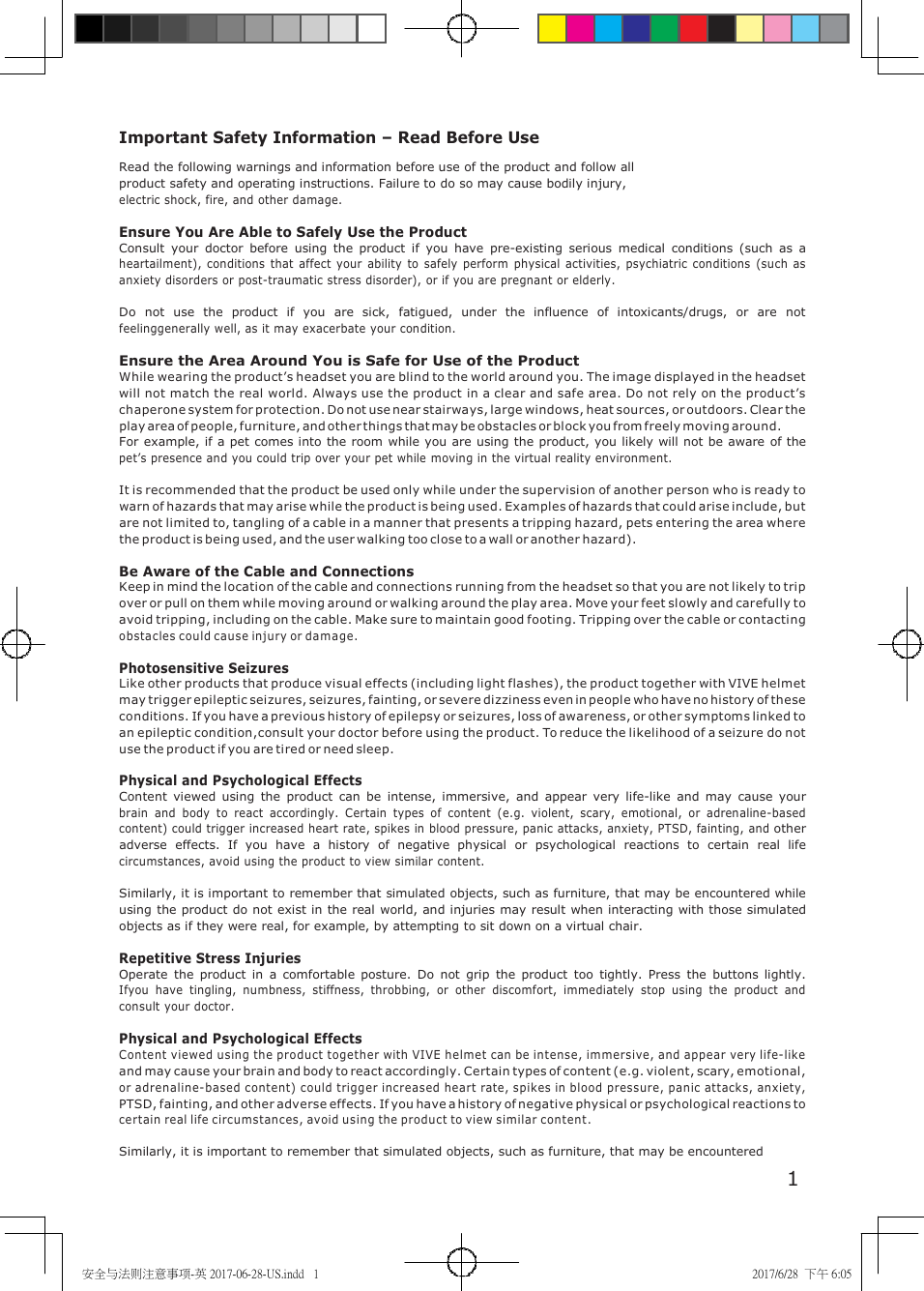 安全与法则注意事项-英 2017-06-28-US.indd 1 2017/6/28 下午 6:05 Important Safety Information – Read Before Use Read the following warnings and information before use of the product and follow all product safety and operating instructions. Failure to do so may cause bodily injury, electric shock, fire, and other damage. Ensure You Are Able to Safely Use the Product Consult your doctor before using the product if you have pre-existing serious medical conditions (such as a heartailment), conditions that affect your ability to safely perform physical activities, psychiatric conditions (such as anxiety disorders or post-traumatic stress disorder), or if you are pregnant or elderly. Do not use the product if you are sick, fatigued, under the influence of intoxicants/drugs, or are not feelinggenerally well, as it may exacerbate your condition. Ensure the Area Around You is Safe for Use of the Product While wearing the product’s headset you are blind to the world around you. The image displayed in the headset will not match the real world. Always use the product in a clear and safe area. Do not rely on the product’s chaperone system for protection. Do not use near stairways, large windows, heat sources, or outdoors. Clear the play area of people, furniture, and other things that may be obstacles or block you from freely moving around. For example, if a pet comes into the room while you are using the product, you likely will not be aware of the pet’s presence and you could trip over your pet while moving in the virtual reality environment. It is recommended that the product be used only while under the supervision of another person who is ready to warn of hazards that may arise while the product is being used. Examples of hazards that could arise include, but are not limited to, tangling of a cable in a manner that presents a tripping hazard, pets entering the area where the product is being used, and the user walking too close to a wall or another hazard). Be Aware of the Cable and Connections Keep in mind the location of the cable and connections running from the headset so that you are not likely to trip over or pull on them while moving around or walking around the play area. Move your feet slowly and carefully to avoid tripping, including on the cable. Make sure to maintain good footing. Tripping over the cable or contacting obstacles could cause injury or damage. Photosensitive Seizures Like other products that produce visual effects (including light flashes), the product together with VIVE helmet may trigger epileptic seizures, seizures, fainting, or severe dizziness even in people who have no history of these conditions. If you have a previous history of epilepsy or seizures, loss of awareness, or other symptoms linked to an epileptic condition,consult your doctor before using the product. To reduce the likelihood of a seizure do not use the product if you are tired or need sleep. Physical and Psychological Effects Content viewed using the product can be intense, immersive, and appear very life-like and may cause your brain and body to react accordingly. Certain types of content (e.g. violent, scary, emotional, or adrenaline-based content) could trigger increased heart rate, spikes in blood pressure, panic attacks, anxiety, PTSD, fainting, and other adverse effects. If you have a history of negative physical or psychological reactions to certain real life circumstances, avoid using the product to view similar content. Similarly, it is important to remember that simulated objects, such as furniture, that may be encountered while using the product do not exist in the real world, and injuries may result when interacting with those simulated objects as if they were real, for example, by attempting to sit down on a virtual chair. Repetitive Stress Injuries Operate the product in a comfortable posture. Do not grip the product too tightly. Press the buttons lightly. Ifyou have tingling, numbness, stiffness, throbbing, or other discomfort, immediately stop using the product and consult your doctor. Physical and Psychological Effects Content viewed using the product together with VIVE helmet can be intense, im mersive, and appear very life-like and may cause your brain and body to react accordingly. Certain types of content (e.g. violent, scary, emotional, or adrenaline-based content) could trigger increased heart rate, spikes in blood pressure, panic attacks, anxiety, PTSD, fainting, and other adverse effects. If you have a history of negative physical or psychological reactions to certain real life circumstances, avoid using the product to view similar content. Similarly, it is important to remember that simulated objects, such as furniture, that may be encountered 1