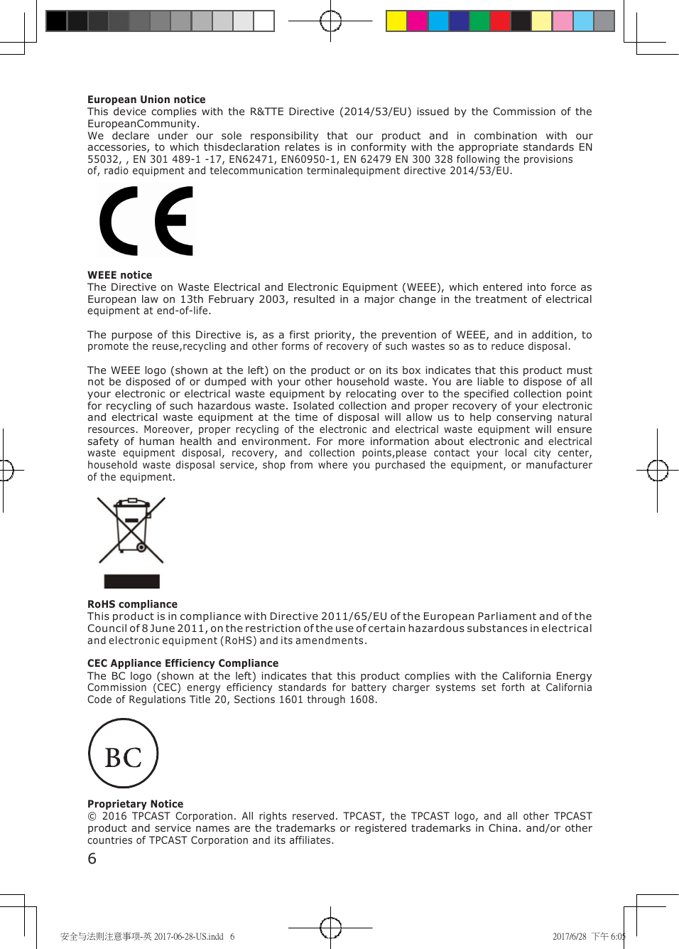 安全与法则注意事项-英 2017-06-28-US.indd 6 2017/6/28 下午 6:05 European Union notice This device complies with the R&TTE Directive (2014/53/EU) issued by the Commission of the EuropeanCommunity. We declare under our sole responsibility that our product and in combination with our accessories, to which thisdeclaration relates is in conformity with the appropriate standards EN 55032, , EN 301 489-1 -17, EN62471, EN60950-1, EN 62479 EN 300 328 following the provisions of, radio equipment and telecommunication terminalequipment directive 2014/53/EU. WEEE notice The Directive on Waste Electrical and Electronic Equipment (WEEE), which entered into force as European law on 13th February 2003, resulted in a major change in the treatment of electrical equipment at end-of-life. The purpose of this Directive is, as a first priority, the prevention of WEEE, and in addition, to promote the reuse,recycling and other forms of recovery of such wastes so as to reduce disposal. The WEEE logo (shown at the left) on the product or on its box indicates that this product must not be disposed of or dumped with your other household waste. You are liable to dispose of all your electronic or electrical waste equipment by relocating over to the specified collection point for recycling of such hazardous waste. Isolated collection and proper recovery of your electronic and electrical waste equipment at the time of disposal will allow us to help conserving natural resources. Moreover, proper recycling of the electronic and electrical waste equipment will ensure safety of human health and environment. For more information about electronic and electrical waste equipment disposal, recovery, and collection points,please contact your local city center, household waste disposal service, shop from where you purchased the equipment, or manufacturer of the equipment. RoHS compliance This product is in compliance with Directive 2011/65/EU of the European Parliament and of the Council of 8 June 2011, on the restriction of the use of certain hazardous substances in electrical and electronic equipment (RoHS) and its amendments. CEC Appliance Efficiency Compliance The BC logo (shown at the left) indicates that this product complies with the California Energy Commission (CEC) energy efficiency standards for battery charger systems set forth at California Code of Regulations Title 20, Sections 1601 through 1608. Proprietary Notice © 2016 TPCAST Corporation. All rights reserved. TPCAST, the TPCAST logo, and all other TPCAST product and service names are the trademarks or registered trademarks in China. and/or other countries of TPCAST Corporation and its affiliates. 6
