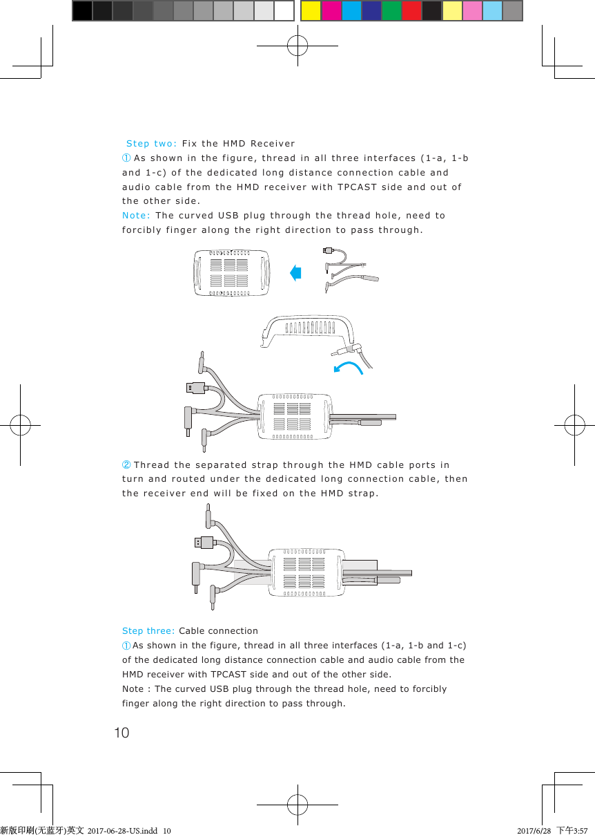 10 Step two: Fix the HMD Receiver① As shown in the figure, thread in all three interfaces (1-a, 1-b and 1-c) of the dedicated long distance connection cable and audio cable from the HMD receiver with TPCAST side and out of the other side.Note: The curved USB plug through the thread hole, need to forcibly finger along the right direction to pass through.Step three: Cable connection① As shown in the figure, thread in all three interfaces (1-a, 1-b and 1-c) of the dedicated long distance connection cable and audio cable from the HMD receiver with TPCAST side and out of the other side.Note : The curved USB plug through the thread hole, need to forcibly finger along the right direction to pass through.② Thread the separated strap through the HMD cable ports in turn and routed under the dedicated long connection cable, then the receiver end will be fixed on the HMD strap.新版印刷(无蓝牙)英文  2017-06-28-US.indd   10 2017/6/28   下午3:57