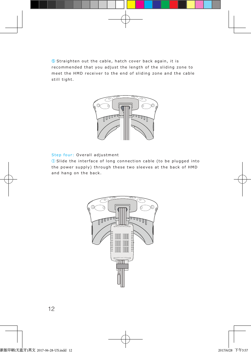 12⑤Straighten out the cable, hatch cover back again, it is recommended that you adjust the length of the sliding zone to meet the HMD receiver to the end of sliding zone and the cable still tight.Step four: Overall adjustment① Slide the interface of long connection cable (to be plugged into the power supply) through these two sleeves at the back of HMD and hang on the back.新版印刷(无蓝牙)英文  2017-06-28-US.indd   12 2017/6/28   下午3:57