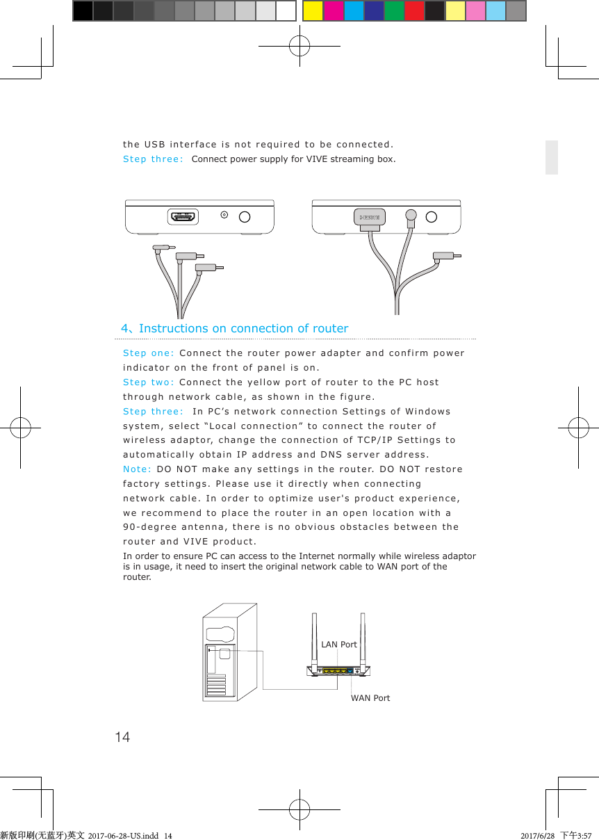 144、Instructions on connection of routerStep one: Connect the router power adapter and confirm power indicator on the front of panel is on.Step two: Connect the yellow port of router to the PC host through network cable, as shown in the figure.Step three:  In PC&rsquo;s network connection Settings of Windows system, select &ldquo;Local connection&rdquo; to connect the router of wireless adaptor, change the connection of TCP/IP Settings to automatically obtain IP address and DNS server address.Note: DO NOT make any settings in the router. DO NOT restore factory settings. Please use it directly when connecting network cable. In order to optimize user's product experience, we recommend to place the router in an open location with a 90-degree antenna, there is no obvious obstacles between the router and VIVE product.In order to ensure PC can access to the Internet normally while wireless adaptor is in usage, it need to insert the original network cable to WAN port of the router.the USB interface is not required to be connected.Step three:  Connect power supply for VIVE streaming box.LAN PortWAN Port新版印刷(无蓝牙)英文  2017-06-28-US.indd   14 2017/6/28   下午3:57