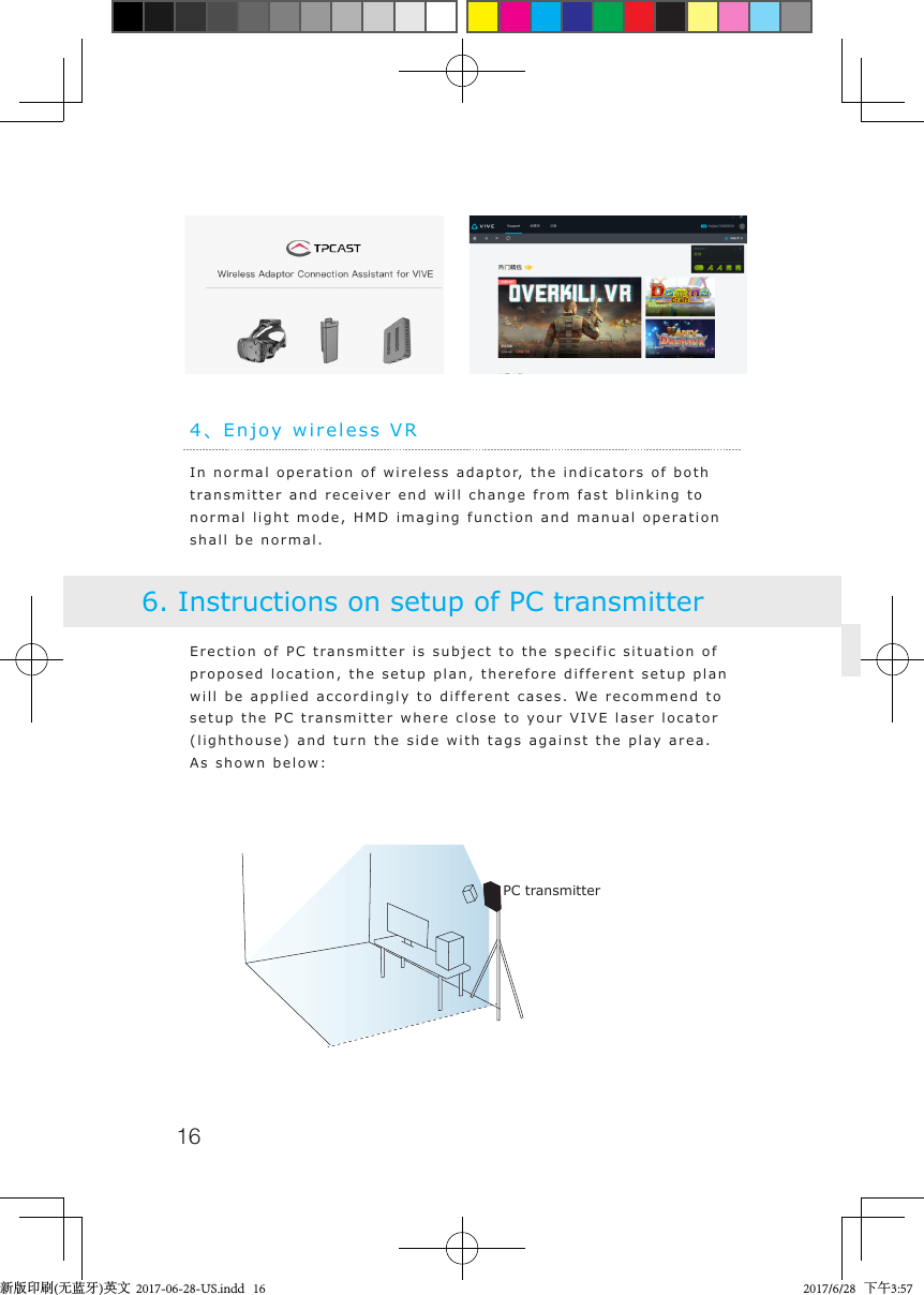 164、Enjoy wireless VRIn normal operation of wireless adaptor, the indicators of both transmitter and receiver end will change from fast blinking to normal light mode, HMD imaging function and manual operation shall be normal.Erection of PC transmitter is subject to the specific situation of proposed location, the setup plan, therefore different setup plan will be applied accordingly to different cases. We recommend to setup the PC transmitter where close to your VIVE laser locator (lighthouse) and turn the side with tags against the play area. As shown below:6. Instructions on setup of PC transmitterPC transmitter新版印刷(无蓝牙)英文  2017-06-28-US.indd   16 2017/6/28   下午3:57