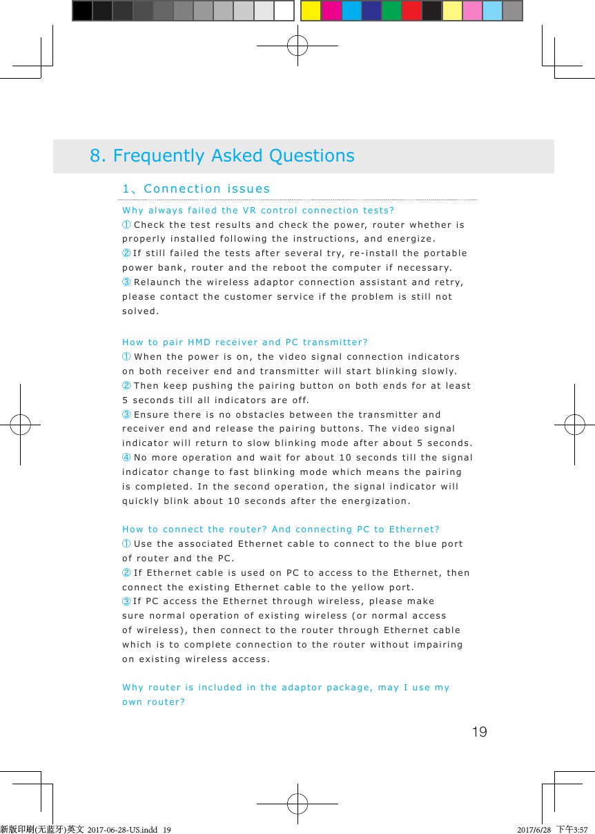 19Why always failed the VR control connection tests?     ① Check the test results and check the power, router whether is properly installed following the instructions, and energize.②If still failed the tests after several try, re-install the portable power bank, router and the reboot the computer if necessary.③ Relaunch the wireless adaptor connection assistant and retry, please contact the customer service if the problem is still not solved. How to pair HMD receiver and PC transmitter?① When the power is on, the video signal connection indicators on both receiver end and transmitter will start blinking slowly.② Then keep pushing the pairing button on both ends for at least 5 seconds till all indicators are off.③ Ensure there is no obstacles between the transmitter and receiver end and release the pairing buttons. The video signal indicator will return to slow blinking mode after about 5 seconds.④ No more operation and wait for about 10 seconds till the signal indicator change to fast blinking mode which means the pairing is completed. In the second operation, the signal indicator will quickly blink about 10 seconds after the energization.How to connect the router? And connecting PC to Ethernet?① Use the associated Ethernet cable to connect to the blue port of router and the PC.② If Ethernet cable is used on PC to access to the Ethernet, then connect the existing Ethernet cable to the yellow port.③If PC access the Ethernet through wireless, please make sure normal operation of existing wireless (or normal access of wireless), then connect to the router through Ethernet cable which is to complete connection to the router without impairing on existing wireless access.Why router is included in the adaptor package, may I use my own router? 1、Connection issues8. Frequently Asked Questions新版印刷(无蓝牙)英文  2017-06-28-US.indd   19 2017/6/28   下午3:57